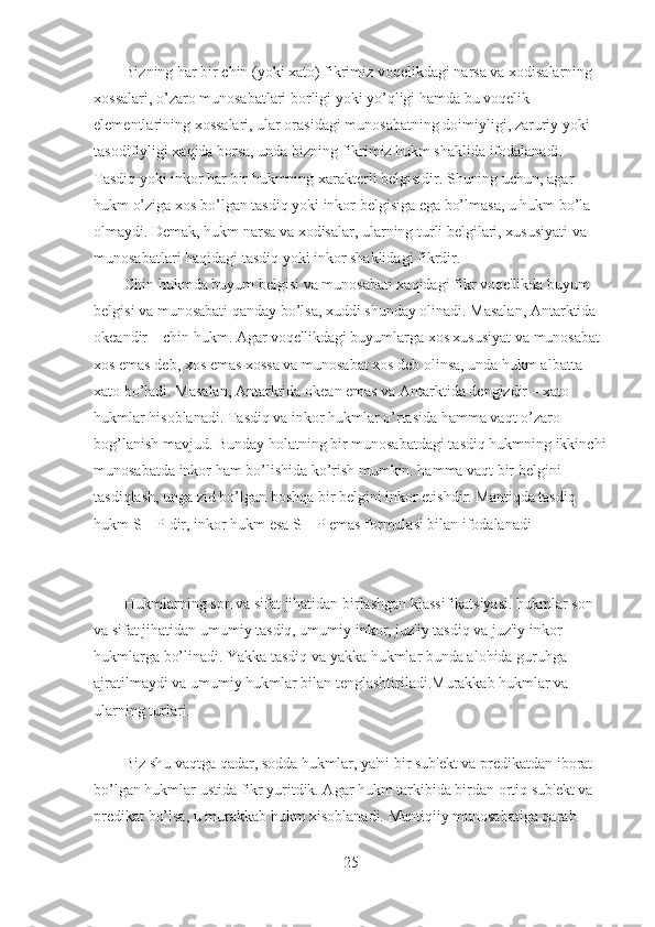 Bizning har bir chin (yoki xato) fikrimiz voqelikdagi narsa va xodisalarning 
xossalari, o’zaro munosabatlari borligi yoki yo’qligi hamda bu voqelik 
elementlarining xossalari, ular orasidagi munosabatning doimiyligi, zaruriy yoki 
tasodifiyligi xaqida borsa, unda bizning fikrimiz hukm shaklida ifodalanadi. 
Tasdiq yoki inkor har bir hukmning xarakterli belgisidir. Shuning uchun, agar 
hukm o’ziga xos bo’lgan tasdiq yoki inkor belgisiga ega bo’lmasa, u hukm bo’la 
olmaydi. Demak, hukm narsa va xodisalar, ularning turli belgilari, xususiyati va 
munosabatlari haqidagi tasdiq yoki inkor shaklidagi fikrdir.
Chin hukmda buyum belgisi va munosabati xaqidagi fikr voqe'likda buyum 
belgisi va munosabati qanday bo’lsa, xuddi shunday olinadi. Masalan, Antarktida 
okeandir – chin hukm. Agar voqe'likdagi buyumlarga xos xususiyat va munosabat 
xos emas deb, xos emas xossa va munosabat xos deb olinsa, unda hukm albatta 
xato bo’ladi. Masalan, Antarktida okean emas va Antarktida dengizdir – xato 
hukmlar hisoblanadi. Tasdiq va inkor hukmlar o’rtasida hamma vaqt o’zaro 
bog’lanish mavjud. Bunday holatning bir munosabatdagi tasdiq hukmning ikkinchi
munosabatda inkor ham bo’lishida ko’rish mumkin. hamma vaqt bir belgini 
tasdiqlash, unga zid bo’lgan boshqa bir belgini inkor etishdir. Mantiqda tasdiq 
hukm S – P dir, inkor hukm esa S – P emas formulasi bilan ifodalanadi
Hukmlarning son va sifat jihatidan birlashgan klassifikatsiyasi. hukmlar son 
va sifat jihatidan umumiy tasdiq, umumiy inkor, juz'iy tasdiq va juz'iy inkor 
hukmlarga bo’linadi. Yakka tasdiq va yakka hukmlar bunda alohida guruhga 
ajratilmaydi va umumiy hukmlar bilan tenglashtiriladi.Murakkab hukmlar va 
ularning turlari.
Biz shu vaqtga qadar, sodda hukmlar, ya'ni bir sub'ekt va predikatdan iborat 
bo’lgan hukmlar ustida fikr yuritdik. Agar hukm tarkibida birdan ortiq sub'ekt va 
predikat bo’lsa, u murakkab hukm xisoblanadi. Mantiqiiy munosabatiga qarab 
25 