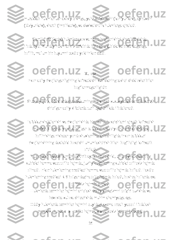 murakkab hukmlar uch asosiy qismga, ya'ni qo’shuvchi (kon'yunktiv), ayiruvchi 
(diz'yunktiv), shartli (implikativ), va ekvivalentlik hukmlarga ajraladi.
Shartli (implikativ) hukmlar asos va natija bog’lanishini shartli ravishda 
ifodalaydi. Bunday hukmlar o’z tarkibida bir necha sub'ekt va predikatga ega 
bo’lib, ma'lum bir buyumni tasdiq yoki inkor etadi.
Xulosa 
Inson aqliy rivojlanganligining ko‘rsatkichi sub’ektning tashqi cheklovlar bilan
bog‘lanmaganligidir.
Shunday qilib, odamlardagi tafakkurning individual xususiyatlari eqorida ko‘rib
chiqilgan aqliy sifatlarda turli uyg‘unlikda ifodalanadi.
Tafakkur shakllanishi va rivojlanishida bir nechta bosqichlarni ajratib ko‘rsatish
mumkin. Hozirda mavjud bo‘lgan tafakkur taraqqiyotining bosqichlarga
bo‘linishiga nisbatan yondoshuvlarning ko‘pchiligida inson tafakkuri
rivojlanishining dastlabki bosqichi umumlashtirish bilan  bog‘liqligi ko‘rsatib
o‘tiladi.
Yuqoridagi fikrlarni umumlashtirib aytish mumkinki, umumiy hukmlarning
sub ekti hamma vaqt to liq hajmda, juz iy hukmlarning sub ekti to liqsiz hajmdaʼ ʼ ʼ ʼ ʼ
olinadi. Inkor hukmlarning predikati hamma vaqt to liq hajmda bo ladi. Tasdiq	
ʼ ʼ
hukmlarning predikati R S bolgandagina toliq hajmda boladi, boshqa hollarda esa	
 ʼ ʼ ʼ
to liqsiz hajmda olinadi.	
ʼ
Hukmlarda terminlar hajmini aniqlash qat iy sillogizmni to g ri tuzishda va	
ʼ ʼ ʼ
bevosita xulosa chiqarishda muhim ahamiyatga ega.
Oddiy hukmlarda terminlar hajmini quyidagi sxema orqali yaqqol ifodalash
mumkin. Bunda «+» – to liq hajmni, « » to liqsiz hajmni bildiradi.	
ʼ ʼ
26 