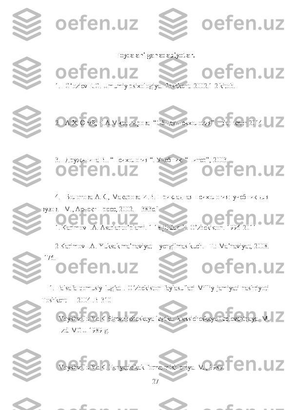 Foydalanilgan adabiyotlar.
1.      G‘oziev E.G. Umumiy psixologiya. Toshkent. 2002.1-2 kitob.
2.      A.X.Югай, Н.А.Мираширова    “Общая психология” – Tашкент 2014.
3.      Дружинина В.. “Психология “. Учебник. “Питер”, 2003.        
4.       Болотова А.К., Макарова  И.В. Прикладная психология:  учебник для
вузов. –М., Аспект Пресс, 2002. – 383с."
1. Karimov I.A. Asarlar to’plami. 1-18 jildlar. T. O’zbekiston. 1996-2011
2 Karimov I.A. Yuksak ma’naviyat – yengilmas kuch. –T.: Ma’naviyat, 2008.
-176.
      1.   Falsafa   qomusiy   lug at   .   O zbekiston   faylasuflari   Milliy   jamiyati   nashriyotiʻ ʻ
Toshkent — 2004 .B-310
Voyshvillo Ye.K Simvolicheskaya logika: klassicheskaya i relevantnaya. M.
Izd. MGU 1989 g.
Voyshvillo Ye.K. Ponyatie kak forma mishleniya.-M., 1989.
27 