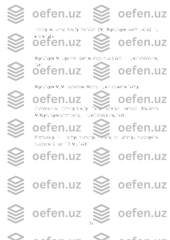 Forobiy   va   uning   falsafiy   risolalari.   (M.   Xayrullayev   taxriri   ostida)   T.;
«Fan» 1969
Xayrullayev M. Uygonish davri va sharq mutafakkiri. – T.; «O`zbekiston»,
1981
Xayrullayev M, M.Haqberdiev. Mantiq. T.; «O`qituvchi» 1993 y.
O`zbekistonda   ijtimoiy-falsafiy   fikrlar   tarixidan   lavhalar.   Akademik
M.Xayrullayev tahriri ostida. – T.; «O`zbekiston», 1995
Sherbatskoy   F.I.   Teoriya   poznaniya   i   logika   po   ucheniyu   pozdneyshix
buddistov. CHasti 1-2. M.; 1995.
29 
