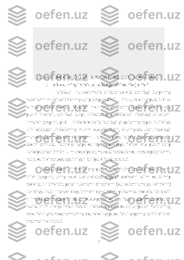 I BOB. TAFAKKUR OPERATSIYALARI VA QONUNIYATLARI
1.1 Tafakkurning individual xususiyatlari va rivojlanishi
                            Tafakkur   -   bu   aksiomatik   qoidalar   asosida   atrofdagi   dunyoning
naqshlarini modellashtirishning aqliy jarayonidir [1] . Biroq, psixologiyada boshqa
ko'plab   ta'riflar   mavjud.   Masalan:   inson   ma'lumotlarini   qayta   ishlashning   eng
yuqori   bosqichi,   atrofdagi   dunyo   ob'ektlari   yoki   hodisalari   o'rtasidagi   aloqalarni
o'rnatish   jarayoni;   yoki   -   ob'ektiv   voqelik   haqidagi   g'oyalarning   paydo   bo'lishiga
olib   keladigan   ob'ektlarning   muhim   xususiyatlarini,   shuningdek   ular   o'rtasidagi
munosabatlarni   aks   ettirish   jarayoni.   Ta'rif   bo'yicha   bahslar   bugungi   kungacha
davom   etmoqda.   Patopsikologiya   va   neyropsixologiya   fikrlash   eng   yuqori   aqliy
funksiyalardan biridir. U motivatsiyalar, maqsad, harakatlar va operatsiyalar tizimi,
natija va boshqaruvga ega bo'lgan faoliyat sifatida qaraladi.
                Tafakkur   inson   bilimining   eng   yuqori   bosqichidir;   atrofdagi   real   dunyoni
bilish   jarayoni,   uning   asosi   tushunchalar,   g'oyalar   zaxirasini   ta'lim   va   doimiy
ravishda  to'ldirishdir; yangi hukmlarni  chiqarishni  (xulosalarni  amalga oshirishni)
o'z ichiga oladi. Fikrlash sizga birinchi signal tizimi yordamida bevosita idrok etib
bo'lmaydigan   bunday   ob'ektlar,   xususiyatlar   va   atrofdagi   dunyo   munosabatlari
haqida bilim olishga imkon beradi. Fikrlash shakllari va qonuniyatlari mantiqning,
psixofiziologik mexanizmlarning esa psixologiya va fiziologiyaning ko'rib chiqish
predmeti hisoblanadi.
3 