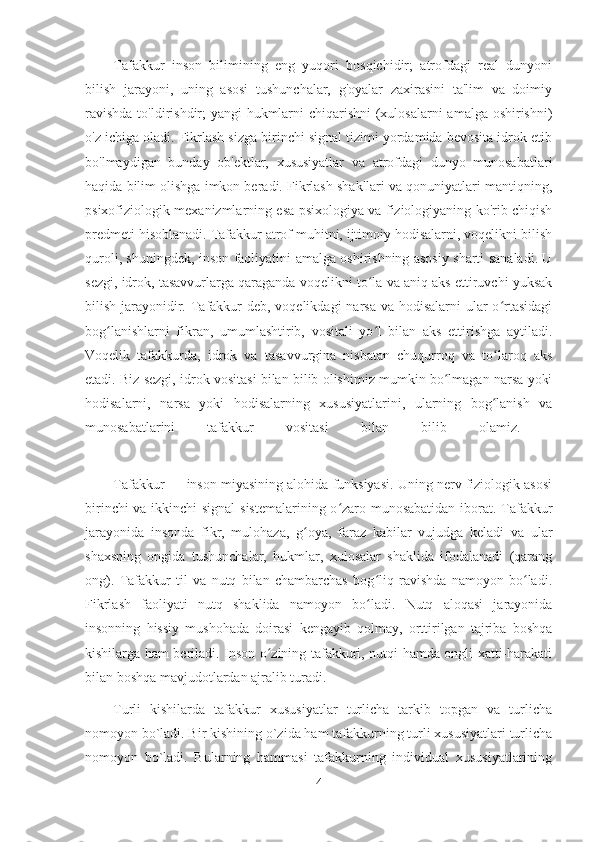 Tafakkur   inson   bilimining   eng   yuqori   bosqichidir;   atrofdagi   real   dunyoni
bilish   jarayoni,   uning   asosi   tushunchalar,   g'oyalar   zaxirasini   ta'lim   va   doimiy
ravishda  to'ldirishdir; yangi hukmlarni  chiqarishni  (xulosalarni  amalga oshirishni)
o'z ichiga oladi. Fikrlash sizga birinchi signal tizimi yordamida bevosita idrok etib
bo'lmaydigan   bunday   ob'ektlar,   xususiyatlar   va   atrofdagi   dunyo   munosabatlari
haqida bilim olishga imkon beradi. Fikrlash shakllari va qonuniyatlari mantiqning,
psixofiziologik mexanizmlarning esa psixologiya va fiziologiyaning ko'rib chiqish
predmeti hisoblanadi. Tafakkur atrof muhitni, ijtimoiy hodisalarni, voqelikni bilish
quroli, shuningdek, inson faoliyatini amalga oshirishning asosiy sharti sanaladi. U
sezgi, idrok, tasavvurlarga qaraganda voqelikni to la va aniq aks ettiruvchi yuksakʻ
bilish jarayonidir. Tafakkur  deb, voqelikdagi  narsa va hodisalarni ular o rtasidagi	
ʻ
bog lanishlarni   fikran,   umumlashtirib,   vositali   yo l   bilan   aks   ettirishga   aytiladi.	
ʻ ʻ
Voqelik   tafakkurda,   idrok   va   tasavvurgina   nisbatan   chuqurroq   va   to laroq   aks	
ʻ
etadi. Biz sezgi, idrok vositasi bilan bilib olishimiz mumkin bo lmagan narsa yoki	
ʻ
hodisalarni,   narsa   yoki   hodisalarning   xususiyatlarini,   ularning   bog lanish   va	
ʻ
munosabatlarini   tafakkur   vositasi   bilan   bilib   olamiz.  
Tafakkur — inson miyasining alohida funksiyasi. Uning nerv fiziologik asosi
birinchi va ikkinchi signal sistemalarining o zaro munosabatidan iborat. Tafakkur	
ʻ
jarayonida   insonda   fikr,   mulohaza,   g oya,   faraz   kabilar   vujudga   keladi   va   ular	
ʻ
shaxsning   ongida   tushunchalar,   hukmlar,   xulosalar   shaklida   ifodalanadi   (qarang
ong).   Tafakkur   til   va   nutq   bilan   chambarchas   bog liq   ravishda   namoyon   bo ladi.	
ʻ ʻ
Fikrlash   faoliyati   nutq   shaklida   namoyon   bo ladi.   Nutq   aloqasi   jarayonida
ʻ
insonning   hissiy   mushohada   doirasi   kengayib   qolmay,   orttirilgan   tajriba   boshqa
kishilarga ham beriladi. Inson o zining tafakkuri, nutqi hamda ongli xatti-harakati	
ʻ
bilan boshqa mavjudotlardan ajralib turadi. 
Turli   kishilarda   tafakkur   xususiyatlar   turlicha   tarkib   topgan   va   turlicha
nomoyon bo`ladi. Bir kishining o`zida ham tafakkurning turli xususiyatlari turlicha
nomoyon   bo`ladi.   Bularning   hammasi   tafakkurning   individual   xususiyatlarining
4 