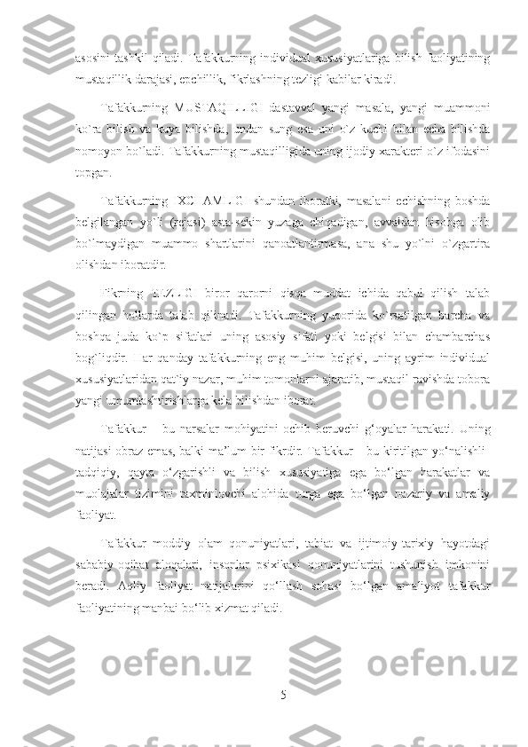 asosini   tashkil   qiladi.   Tafakkurning   individual   xususiyatlariga   bilish   faoliyatining
mustaqillik darajasi, epchillik, fikrlashning tezligi kabilar kiradi.
Tafakkurning   MUSTAQILLIGI   dastavval   yangi   masala,   yangi   muammoni
ko`ra   bilish   va   kuya   bilishda,   undan   sung   esa   uni   o`z   kuchi   bilan   echa   bilishda
nomoyon bo`ladi. Tafakkurning mustaqilligida uning ijodiy xarakteri o`z ifodasini
topgan.
Tafakkurning   IXCHAMLIGI   shundan   iboratki,   masalani   echishning   boshda
belgilangan   yo`li   (rejasi)   asta-sekin   yuzaga   chiqadigan,   avvaldan   hisobga   olib
bo`lmaydigan   muammo   shartlarini   qanoatlantirmasa,   ana   shu   yo`lni   o`zgartira
olishdan iboratdir.
Fikrning   TEZLIGI   biror   qarorni   qisqa   muddat   ichida   qabul   qilish   talab
qilingan   hollarda   talab   qilinadi.   Tafakkurning   yuqorida   ko`rsatilgan   barcha   va
boshqa   juda   ko`p   sifatlari   uning   asosiy   sifati   yoki   belgisi   bilan   chambarchas
bog`liqdir.   Har   qanday   tafakkurning   eng   muhim   belgisi,   uning   ayrim   individual
xususiyatlaridan qat`iy nazar, muhim tomonlarni ajaratib, mustaqil ravishda tobora
yangi umumlashtirishlarga kela bilishdan iborat.
Tafakkur   –   bu   narsalar   mohiyatini   ochib   beruvchi   g‘oyalar   harakati.   Uning
natijasi obraz emas, balki ma’lum bir fikrdir. Tafakkur – bu kiritilgan yo‘nalishli-
tadqiqiy,   qayta   o‘zgarishli   va   bilish   xususiyatiga   ega   bo‘lgan   harakatlar   va
muolajalar   tizimini   taxminlovchi   alohida   turga   ega   bo‘lgan   nazariy   va   amaliy
faoliyat.
Tafakkur   moddiy   olam   qonuniyatlari,   tabiat   va   ijtimoiy-tarixiy   hayotdagi
sababiy-oqibat   aloqalari,   insonlar   psixikasi   qonuniyatlarini   tushunish   imkonini
beradi.   Aqliy   faoliyat   natijalarini   qo‘llash   sohasi   bo‘lgan   amaliyot   tafakkur
faoliyatining manbai bo‘lib xizmat qiladi.
5 