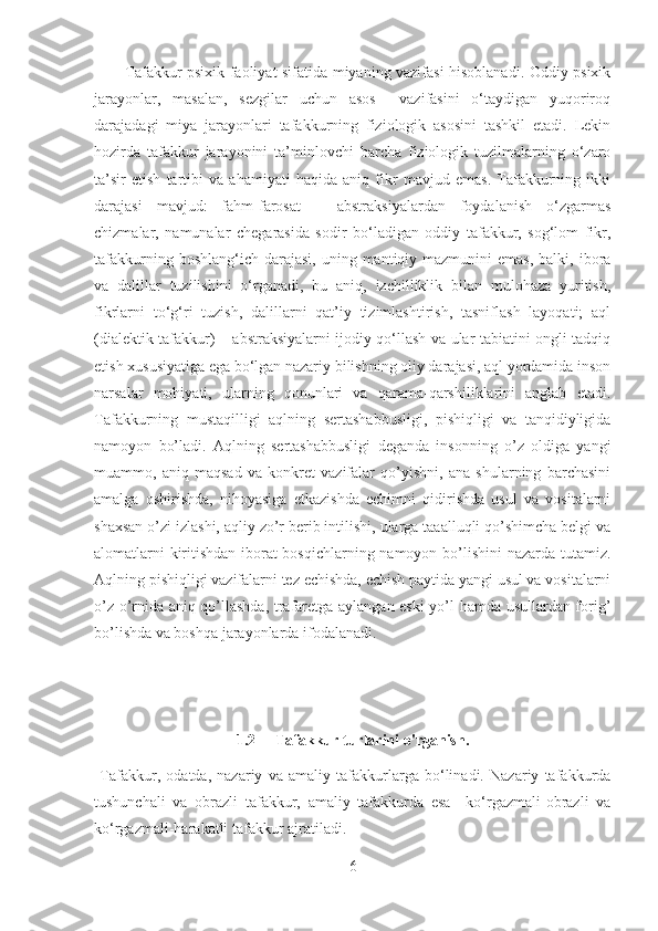 Tafakkur psixik faoliyat sifatida miyaning vazifasi hisoblanadi. Oddiy psixik
jarayonlar,   masalan,   sezgilar   uchun   asos     vazifasini   o‘taydigan   yuqoriroq
darajadagi   miya   jarayonlari   tafakkurning   fiziologik   asosini   tashkil   etadi.   Lekin
hozirda   tafakkur   jarayonini   ta’minlovchi   barcha   fiziologik   tuzilmalarning   o‘zaro
ta’sir   etish   tartibi   va   ahamiyati   haqida   aniq   fikr   mavjud   emas.   Tafakkurning   ikki
darajasi   mavjud:   fahm-farosat   –   abstraksiyalardan   foydalanish   o‘zgarmas
chizmalar,   namunalar   chegarasida   sodir   bo‘ladigan   oddiy   tafakkur,   sog‘lom   fikr,
tafakkurning  boshlang‘ich darajasi,  uning  mantiqiy mazmunini   emas,  balki, ibora
va   dalillar   tuzilishini   o‘rganadi,   bu   aniq,   izchilliklik   bilan   mulohaza   yuritish,
fikrlarni   to‘g‘ri   tuzish,   dalillarni   qat’iy   tizimlashtirish,   tasniflash   layoqati;   aql
(dialektik tafakkur) – abstraksiyalarni ijodiy qo‘llash va ular tabiatini ongli tadqiq
etish xususiyatiga ega bo‘lgan nazariy bilishning oliy darajasi, aql yordamida inson
narsalar   mohiyati,   ularning   qonunlari   va   qarama-qarshiliklarini   anglab   etadi.
Tafakkurning   mustaqilligi   aqlning   sertashabbusligi,   pishiqligi   va   tanqidiyligida
namoyon   bo’ladi.   Aqlning   sertashabbusligi   deganda   insonning   o’z   oldiga   yangi
muammo,   aniq   maqsad   va   konkret   vazifalar   qo’yishni,   ana   shularning   barchasini
amalga   oshirishda,   nihoyasiga   etkazishda   echimni   qidirishda   usul   va   vositalarni
shaxsan o’zi izlashi, aqliy zo’r berib intilishi, ularga taaalluqli qo’shimcha belgi va
alomatlarni kiritishdan iborat bosqichlarning namoyon bo’lishini nazarda tutamiz.
Aqlning pishiqligi vazifalarni tez echishda, echish paytida yangi usul va vositalarni
o’z o’rnida aniq qo’llashda, trafaretga aylangan eski yo’l hamda usullardan forig’
bo’lishda va boshqa jarayonlarda ifodalanadi.
1.2     Tafakkur turlarini o'rganish.  
  Tafakkur,   odatda,   nazariy   va   amaliy   tafakkurlarga   bo‘linadi.   Nazariy   tafakkurda
tushunchali   va   obrazli   tafakkur,   amaliy   tafakkurda   esa   –ko‘rgazmali-obrazli   va
ko‘rgazmali-harakatli tafakkur ajratiladi.
6 