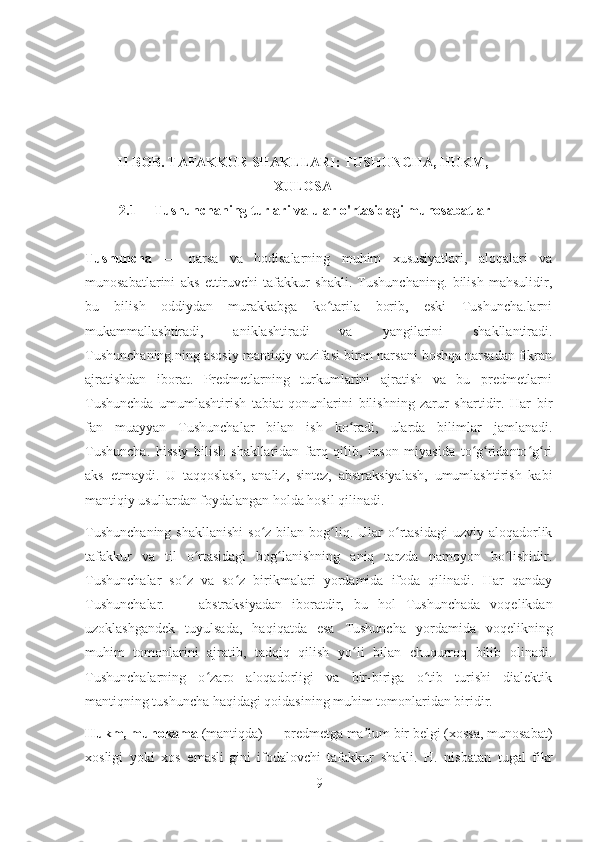 II BOB. TAFAKKUR SHAKLLARI: TUSHUNCHA, HUKM,
XULOSA
 2.1     Tushunchaning turlari va ular o'rtasidagi munosabatlar
Tushuncha   —   narsa   va   hodisalarning   muhim   xususiyatlari,   aloqalari   va
munosabatlarini   aks   ettiruvchi   tafakkur   shakli.   Tushunchaning.   bilish   mahsulidir,
bu   bilish   oddiydan   murakkabga   ko tarila   borib,   eski   Tushuncha.larniʻ
mukammallashtiradi,   aniklashtiradi   va   yangilarini   shakllantiradi.
Tushunchaning.ning asosiy mantiqiy vazifasi biron narsani boshqa narsadan fikran
ajratishdan   iborat.   Predmetlarning   turkumlarini   ajratish   va   bu   predmetlarni
Tushunchda   umumlashtirish   tabiat   qonunlarini   bilishning   zarur   shartidir.   Har   bir
fan   muayyan   Tushunchalar   bilan   ish   ko radi,   ularda   bilimlar   jamlanadi.	
ʻ
Tushuncha.   hissiy   bilish   shakllaridan   farq   qilib,   inson   miyasida   to g ridanto g ri	
ʻ ʻ ʻ ʻ
aks   etmaydi.   U   taqqoslash,   analiz,   sintez,   abstraksiyalash,   umumlashtirish   kabi
mantiqiy usullardan foydalangan holda hosil qilinadi.
Tushunchaning   shakllanishi  so z  bilan bog liq. Ular  o rtasidagi   uzviy aloqadorlik	
ʻ ʻ ʻ
tafakkur   va   til   o rtasidagi   bog lanishning   aniq   tarzda   namoyon   bo lishidir.	
ʻ ʻ ʻ
Tushunchalar   so z   va   so z   birikmalari   yordamida   ifoda   qilinadi.   Har   qanday	
ʻ ʻ
Tushunchalar.   —   abstraksiyadan   iboratdir,   bu   hol   Tushunchada   voqelikdan
uzoklashgandek   tuyulsada,   haqiqatda   esa   Tushuncha   yordamida   voqelikning
muhim   tomonlarini   ajratib,   tadqiq   qilish   yo li   bilan   chuqurroq   bilib   olinadi.	
ʻ
Tushunchalarning   o zaro   aloqadorligi   va   bir-biriga   o tib   turishi   dialektik	
ʻ ʻ
mantiqning tushuncha haqidagi qoidasining muhim tomonlaridan biridir.
Hukm, muhokama  (mantiqda) — predmetga ma lum bir belgi (xossa, munosabat)	
ʼ
xosligi   yoki   xos   emasli-gini   ifodalovchi   tafakkur   shakli.   H.   nisbatan   tugal   fikr
9 