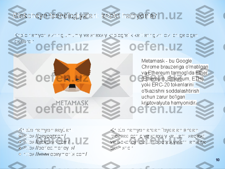 Blokcheyn texnologiyalari: kripto hamyonlar
Kripto hamyon sizning umumiy va shaxsiy kriptografik kalitlaringizni o'z ichiga olgan 
dasturdir.
Metamask - bu Google 
Chrome brauzeriga o'rnatilgan 
va Ethereum tarmog'ida Ether 
(Ethereum, Ethereum, ETH) 
yoki ERC-20 tokenlarini 
o'tkazishni soddalashtirish 
uchun zarur bo'lgan 
kriptovalyuta hamyonidir.
Kripto hamyon saytlari:
●
https://payeer.com/
●
https://advcash.com/
●
https://perfectmoney.is/
●
https://www.epayments.com/ Kripto hamyonlardan foydalanishdan 
maqsad  ochiq va shaxsiy kalitlarni saqlash 
va blokcheynda turli operatsiyalarni amalga 
oshirishdir.
10 