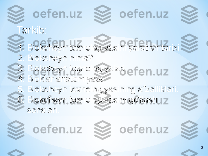 Tarkib:
1. Blokcheyn texnologiyasini yaratish tarixi.
2. Blokcheyn nima?
3. Blokcheyn texnologiyalari.
4. Bloklar anatomiyasi.
5. Blokcheyn texnologiyasining afzalliklari.
6. Blokcheyn texnologiyasini qo'llash 
sohalari.
2 