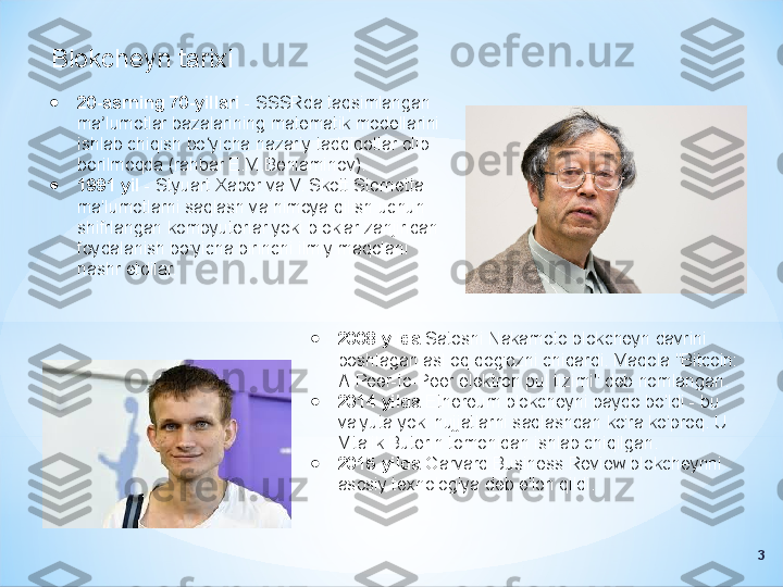 Blokcheyn tarixi
●
2008 yilda  Satoshi Nakamoto blokcheyn davrini 
boshlagan asl oq qog'ozni chiqardi. Maqola "Bitcoin: 
A-Peer-to-Peer elektron pul tizimi" deb nomlangan.
●
2014 yilda  Ethereum blokcheyni paydo bo'ldi - bu 
valyuta yoki hujjatlarni saqlashdan ko'ra ko'proq. U 
Vitalik Buterin tomonidan ishlab chiqilgan.
●
2015 yilda  Garvard Business Review blokcheynni 
asosiy texnologiya deb e'lon qildi.●
20-asrning 70-yillari  - SSSRda taqsimlangan 
ma lumotlar bazalarining matematik modellarini ʼ
ishlab chiqish bo yicha nazariy tadqiqotlar olib 	
ʻ
borilmoqda (rahbar E.M.Beniaminov).
●
1991 yil  - Styuart Xaber va V. Skott Stornetta 
ma'lumotlarni saqlash va himoya qilish uchun 
shifrlangan kompyuterlar yoki bloklar zanjiridan 
foydalanish bo'yicha birinchi ilmiy maqolani 
nashr etdilar.
3 