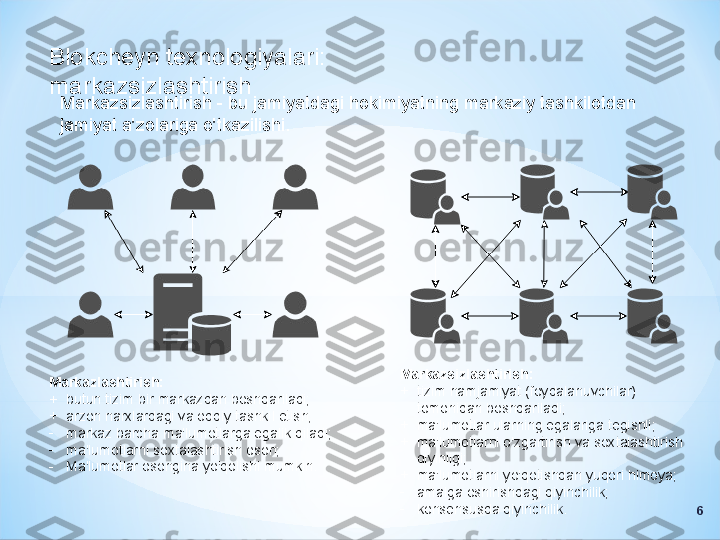 Blokcheyn texnologiyalari: 
markazsizlashtirish
Markazsizlashtirish - bu jamiyatdagi hokimiyatning markaziy tashkilotdan 
jamiyat a'zolariga o'tkazilishi.
Markazlashtirish:
+
butun tizim bir markazdan boshqariladi;
+
arzon narxlardagi va oddiy tashkil etish;
-
markaz barcha ma'lumotlarga egalik qiladi;
-
ma'lumotlarni soxtalashtirish oson;
-
Ma'lumotlar osongina yo'qolishi mumkin. Markazsizlashtirish:
+
tizim hamjamiyat (foydalanuvchilar) 
tomonidan boshqariladi;
+
ma'lumotlar ularning egalariga tegishli;
+
ma'lumotlarni o'zgartirish va soxtalashtirish 
qiyinligi;
+
ma'lumotlarni yo'qotishdan yuqori himoya;
-
amalga oshirishdagi qiyinchilik;
-
konsensusda qiyinchilik.
6 