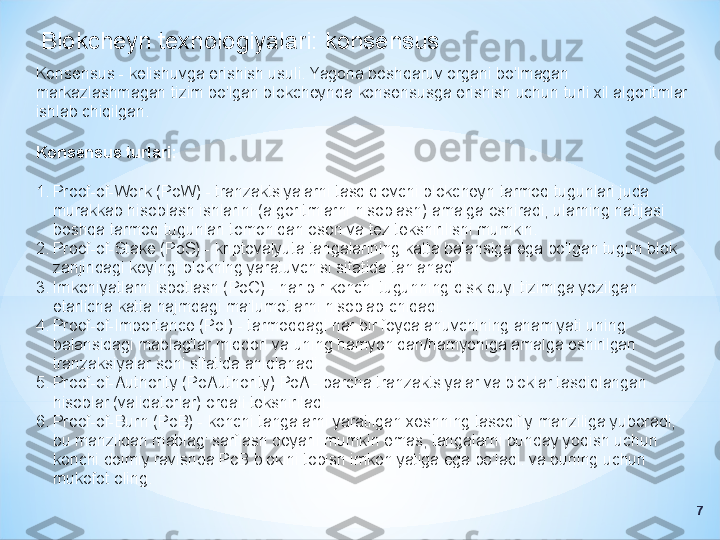 Blokcheyn texnologiyalari: konsensus
Konsensus - kelishuvga erishish usuli. Yagona boshqaruv organi bo'lmagan 
markazlashmagan tizim bo'lgan blokcheynda konsensusga erishish uchun turli xil algoritmlar 
ishlab chiqilgan.
Konsensus turlari:
1. Proof-of-Work (PoW) - tranzaktsiyalarni tasdiqlovchi blokcheyn tarmoq tugunlari juda 
murakkab hisoblash ishlarini (algoritmlarni hisoblash) amalga oshiradi, ularning natijasi 
boshqa tarmoq tugunlari tomonidan oson va tez tekshirilishi mumkin.
2. Proof-of-Stake (PoS) - kriptovalyuta tangalarining katta balansiga ega bo'lgan tugun blok 
zanjiridagi keyingi blokning yaratuvchisi sifatida tanlanadi.
3. Imkoniyatlarni isbotlash (PoC) - har bir konchi tugunning disk quyi tizimiga yozilgan 
etarlicha katta hajmdagi ma'lumotlarni hisoblab chiqadi.
4. Proof-of-Importance (PoI) - tarmoqdagi har bir foydalanuvchining ahamiyati uning 
balansidagi mablag'lar miqdori va uning hamyonidan/hamyoniga amalga oshirilgan 
tranzaksiyalar soni sifatida aniqlanadi.
5. Proof-of-Authority (PoAuthority) PoA - barcha tranzaktsiyalar va bloklar tasdiqlangan 
hisoblar (validatorlar) orqali tekshiriladi.
6. Proof-of-Burn (PoB) - konchi tangalarni yaratilgan xeshning tasodifiy manziliga yuboradi, 
bu manzildan mablag' sarflash deyarli mumkin emas, tangalarni bunday yoqish uchun 
konchi doimiy ravishda PoB blokini topish imkoniyatiga ega bo'ladi. va buning uchun 
mukofot oling.
7 