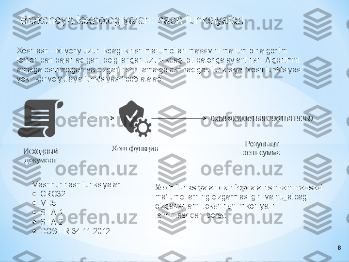 Blokcheyn texnologiyalari: hash funksiyalari
Xeshlash - ixtiyoriy uzunlikdagi kirish ma'lumotlari massivini ma'lum bir algoritm 
tomonidan bajariladigan, belgilangan uzunlikdagi bit qatoriga aylantirish. Algoritmni 
amalga oshiradigan va o'zgartirishni amalga oshiradigan funktsiya "xesh funktsiyasi" 
yoki "konvolyutsiya funktsiyasi" deb ataladi.
Mashhur hash funksiyalari:
●
CRC32
●
MD5
●
SHA-1
●
SHA-2
●
GOST R 34.11-2012 Xesh funksiyalaridan foydalanishdan maqsad 
ma’lumotlarning o‘zgarmasligini va hujjatdagi 
o‘zgarishlarni tekshirish imkoniyatini 
ta’minlashdan iborat.
8 