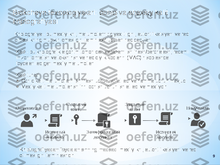 Blokcheyn texnologiyalari: ochiq va shaxsiy kalit 
kriptografiyasi
Kriptografiya - bu maxfiylikni, ma'lumotlarning yaxlitligini, autentifikatsiyani va rad 
etmaslikning mumkin emasligini ta'minlash usullari haqidagi fan.
Kalit - bu kriptografik algoritm tomonidan xabarlarni shifrlash/parchalash, raqamli 
imzoni o'rnatish va tekshirish va haqiqiylik kodlarini (MAC) hisoblashda 
foydalaniladigan maxfiy ma'lumotlar.
Kalit turlari:
●
Ochiq kalit ma'lumotlarni shifrlash uchun ishlatiladi va hamma uchun mavjud.
●
Maxfiy kalit ma'lumotlar shifrini ochish uchun ishlatiladi va maxfiydir.
Kriptografiyadan foydalanishning maqsadi  maxfiylikni, autentifikatsiyani va rad 
etilmasligini ta'minlashdir.
9 