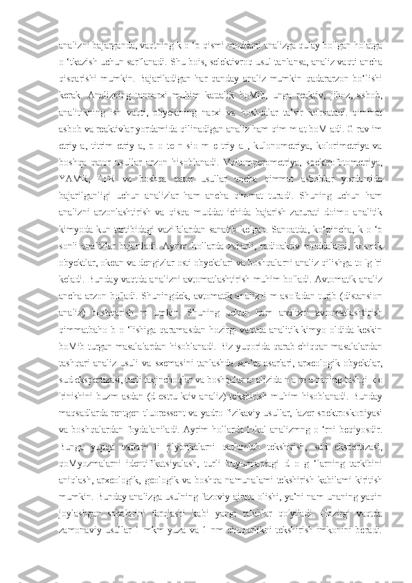 analizni bajarganda, vaqtning k o ‘p qismi moddani analizga qulay bo'lgan holatga
o ‘tkazish uchun sarflanadi. Shu bois, selektivroq usul tanlansa, analiz vaqti ancha
qisqarishi   mumkin.   Bajariladigan   har   qanday   analiz   mumkin   qadararzon   bo‘lishi
kerak.   Analizning   tannarxi   muhim   kattalik   boMib,   unga   reaktiv,   jihoz,   asbob,
analitikning   ish   vaqti,   obyektning   narxi   va   boshqalar   ta’sir   ko'rsatadi.   qimmat
asbob va reaktivlar yordamida qilinadigan analiz ham qim m at boM adi. G rav im
etriy   a,   titrim   etriy   a,   p   o   te   n   sio   m   e   triy   a   ,   kulonometriya,   kolorimetriya   va
boshqa   qator   usullar   arzon   hisoblanadi.   Voltamperometriya,   spektrofotometriya,
YAMR,   EPR   va   boshqa   qator   usullar   ancha   qimmat   asboblar   yordamida
bajarilganligi   uchun   analizlar   ham   ancha   qimmat   turadi.   Shuning   uchun   ham
analizni   arzonlashtirish   va   qisqa   muddat   ichida   bajarish   zarurati   doimo   analitik
kimyoda  kun   tartibidagi   vazifalardan   sanalib   kelgan.   Sanoatda,   ko‘pincha,   k   o  ‘p
sonli   analizlar   bajariladi.   Ayrim   hollarda   zaharli,   radioaktiv   moddalami,   kosmik
obyektlar, okean va dengizlar osti obyektlari va boshqalarni analiz qilishga to 'g 'ri
keladi. Bunday vaqtda analizni avtomatlashtirish muhim bo'ladi. Avtomatik analiz
ancha arzon bo'ladi. Shuningdek, avtomatik analizni  m asofadan turib (distansion
analiz)   boshqarish   m   umkin.   Shuning   uchun   ham   analizni   avtomatlashtirish
qimmatbaho b o ‘lishiga qaramasdan hozirgi vaqtda analitik kimyo oldida keskin
boMib turgan masalalardan hisoblanadi. Biz yuqorida qarab chiqqan masalalardan
tashqari   analiz   usuli   va   sxemasini   tanlashda   san’at   asarlari,   arxeologik   obyektlar,
sud ekspertizasi, turli taqinchoqlar va boshqalar analizida n a m u naning tashqi  к   о
'rinishini   buzm   asdan   (d   estru   ktiv   analiz)   tekshirish   muhim   hisoblanadi.   Bunday
maqsadlarda rentgen tluoressent va yadro fizikaviy usullar, lazer spektroskopiyasi
va boshqalardan foydalaniladi. Ayrim  hollarda lokal analizmng o ‘rni beqiyosdir.
Bunga   yupqa   qatlam   li   plyonkalarni   qatlamlab   tekshirish,   sud   ekspertizasi,
qoMyozmalarni   identifikatsiyalash,   turli   buyumlardagi   d   o   g   ‘larning   tarkibini
aniqlash,  arxeologik,  geologik  va  boshqa  namunalami  tekshirish   kabilami   kiritish
mumkin. Bunday analizga usulning fazoviy ajrata olishi, ya’ni nam unaning yaqin
joylashgan   sohalarini   farqlashi   kabi   yangi   talablar   qo'yiladi.   Hozirgi   vaqtda
zamonaviy   usullar   1   mkm   yuza   va   1   nm   chuqurlikni   tekshirish   imkonini   beradi. 