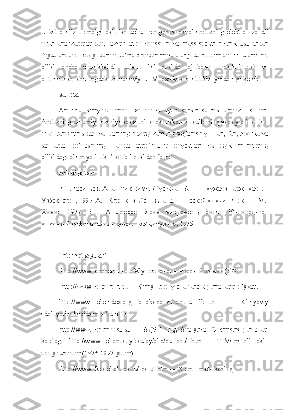 Lokal  analizni  amalga oshirish uchun  rentgenospektral  analizning elektron zondli
mikroanalizatorlaridan,   lazerli   atom-emission   va   mass-spektrometrik   usullardan
foydalaniladi. Biz yuqorida ko‘rib chiqqan masalalar juda muhim bo‘lib, ulami hal
qilish   ancha   murakkabdir.   Ularni   hal   etishda   tajribalarni   rejalashtirish   va
optimallash, shuningdek, zamonaviy EHM texnikasi analitikka yordamga kerak.
Xulosa
Analitik   kimyoda   atom   va   molekulyar   spektroskopik   analiz   usullari.
Analizning umumiy nazariy asoslarini, spektroskopik usullarning asosiy prinsiplari
bilan tanishtirishdan va ularning hozirgi zamon rivojlanish yo’llari, fan, texnika va
sanoatda   qo’llashning   hamda   atrof-muhit   obyektlari   ekologik   monitoring
qilishdagi ahamiyatini ko’rsatib berishdan iborat.
Adabiyotlar
В.П.Васильев.   Аналитик   кимё.   /Русчадан   А.Тош   хужаев   таржимаси.   -
Узбекистон, 1999. A.П.Крешков. Основы аналитической хими. В 3 к н . - М.:
Химия,   1977.   B.Н   .А   лексеев.   Ярим   микрометод   билан   1^илинадиган
химиявm сифат анализи курси. - «Ук;итувчи», 1975
Internet saytlari
 http://www. anchem.ru — Ж урнал аналитической хими (РФ).
  http://www. chemport.ru — Kimyo b o ‘yicha barcha jurnallar r o ’yxati. 
http://www.   chemdex.org;   books.consultant.ru;   lib.jinr.ru   —   Kimyoviy
adabiyotlar haqida m a ’lumotlar. 
http://www.   chem.msu.su   —   AQSH   ning   Analytical   Chemistry   jurnallari
katalogi.   http://www.   chemistry.bsu.by/abc/current/a.htm   —   ToMamatnli   tekin
ilmiy jurnallar (1876-1997-yillar).
 http://www. Rcs.chph.ras.ru/rcsout.htm — X em om etrikaning 