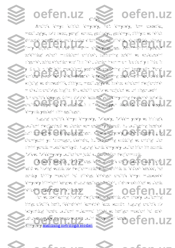 Kirish
Analitik   kimyo   ko'plab   kimyoviy,   neft   kimyoviy,   farm   atsevtika,
metallurgiya,   oziq-ovqat,   yengil   sanoat,   geologiya,   geokimyo,   tibhiyot   va   ishlab
chiqarish   tarmoqlarida   mahsulotlar   sifatini   nazorat   qilishda,   shuningdek,   olingan
ilmiy   natijalarni   baholashda   muhim   ahamiyatga   ega.   Atrof-muhit   obyektlari
tarkihidagi   zaharli   moddalarni   aniqlash,   tuproqning   tarkihi   va   strukturasini
o'rganish, tabiat sirlaridan voqif b o 'lish , ulardan inson m a n fa a tla ri y o 'lid a fo
y   d   a   la   n   ish   kabi   masalalarni   yechishda   analizning   o'rni   beqiyosdir.   Yangi
konlarning   ochilishi,   ishlab   chiqarish   korxonalarining   tashkil   qilinishi,   qishloq
xo'jaligi   va   chorvachilik,   tibbiyot,   metallurgiya   va   boshqa   sohalarni   rivojlantirish
m ahsulot analiziga bog'liq. Shu sabahli analiz va natijalari va uni o'rganuvchi —
fa n analitik kimyoga doimo qiziqish katta bo'lgan. Kimyoning rivojlanish tarixida
analitik   kimyoning   o'rni   alohida   b   o   ‘lib,   muayyan   davrlarda   analitik   kimyo
kimyoda yetakchi o'rin egallagan. 
Bugungi   analitik   kimyo   kimyoviy,   fizikaviy,   fizikkim   yoviy   va   biologik
usullarni   rivojlantiradi   va   ulardan   sam   arali   foydalanadi.   Bu   usullarning   barchasi
turli   tamoyil   va   qoidalarga   asoslangan.   Klassik   kimyoviy   usullar   haligacha   о   ‘z
ahamiyatini   yo   ‘qotmagan,   aksincha,   bu   usullarning   soddaligi   va   aniqligi   ular
o'rnini yanada mustahkamlaydi. Bugungi kunda kimyoviy usullar bilan bir qatorda
fizik va fizikkimyoviy usullar ham jadal su r’atlar hilan rivojlanmoqda.
  Analitik   kimyoga   1960-yillarga   kelib   biologik   analiz   usullari   dadil   kirib
keldi   va   hozirgi   vaqtda   tez   rivojlanmoqda.   Shuni   alohida   ta   'kidlash   kerakki,   har
qanday   fahliliy   masalani   hal   qilishga   kirishgan   analitik   kimyo   mutaxassisi
kimyoviy bilimlarni keng va chuqur egallagan bo'lishi, o'lchov asboblari va ularda
ishlashni mukammal bilishi kerak. 
Fan   va   texnikaning   hozirgi   rivojlanish   bosqichida   zam   onaviy   usullarning
biriga   afzallik   berib,   ikkinchisini   kamsitish   katta   xatodir.   Bugungi   analitik   o'z
ixtiyoridagi   harcha   usullarni   mukammal   bilishi   va   berilgan   masalani   hal   etish
uchun eng qulay, arzon, tez va aniq usulni tanlay olishi kerak. 
Kimyoviy   analizning metrologik asoslari 