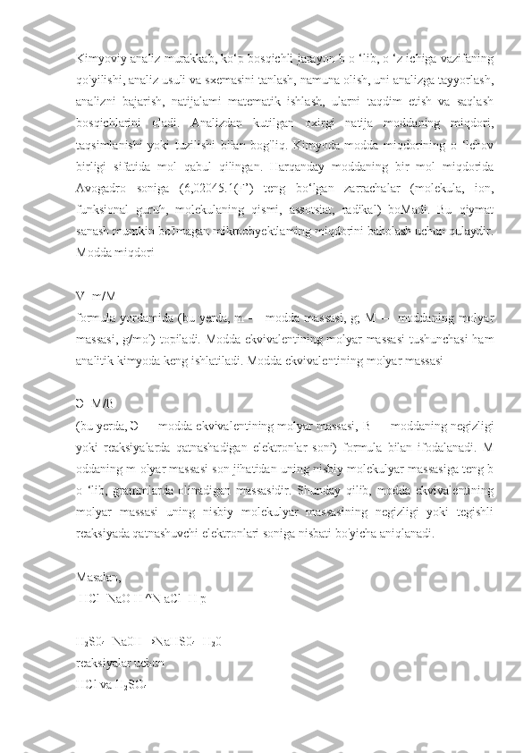 Kimyoviy analiz murakkab, ko‘p bosqichli jarayon b o ‘lib, o ‘z ichiga vazifaning
qo'yilishi, analiz usuli va sxemasini tanlash, namuna olish, uni analizga tayyorlash,
analizni   bajarish,   natijalami   matematik   ishlash,   ularni   taqdim   etish   va   saqlash
bosqichlarini   oladi.   Analizdan   kutilgan   oxirgi   natija   moddaning   miqdori,
taqsimlanishi   yoki   tuzilishi   bilan   bog'liq.   Kimyoda   modda   miqdorining   o   ‘lchov
birligi   sifatida   mol   qabul   qilingan.   Harqanday   moddaning   bir   mol   miqdorida
Avogadro   soniga   (6,02045.1(F’)   teng   bo‘lgan   zarrachalar   (molekula,   ion,
funksional   guruh,   molekulaning   qismi,   assotsiat,   radikal)   boMadi.   Bu   qiymat
sanash mumkin bo'lmagan mikroobyektlaming miqdorini baholash uchun qulaydir.
Modda miqdori
V=m/M
formula  yordamida  (bu  yerda,  m  —  modda  massasi,   g;   M  —  moddaning  molyar
massasi, g/mol) topiladi. Modda ekvivalentining molyar massasi  tushunchasi ham
analitik kimyoda keng ishlatiladi. Modda ekvivalentining molyar massasi
Э=M/B
(bu yerda,  Э  — modda ekvivalentining molyar massasi,  В  — moddaning negizligi
yoki   reaksiyalarda   qatnashadigan   elektronlar   soni)   formula   bilan   ifodalanadi.   M
oddaning m olyar massasi son jihatidan uning nisbiy molekulyar massasiga teng b
o   ‘lib,   grammlarda   olinadigan   massasidir.   Shunday   qilib,   modda   ekvivalentining
molyar   massasi   uning   nisbiy   molekulyar   massasining   negizligi   yoki   tegishli
reaksiyada qatnashuvchi elektronlari soniga nisbati bo'yicha aniqlanadi.
Masalan,
 HCl+NaO H ^N aCl+H p
H
2 S0
4 +Na0H→NaHS0
4 +H
2 0
reaksiyalar uchun
HCl va H
2 SO
4 