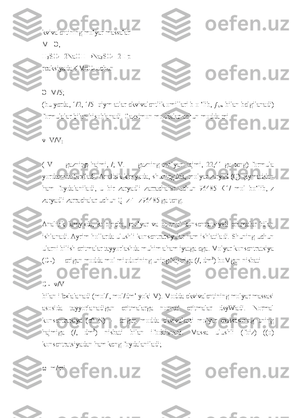 kvivalentining molyar massalari
М  = Э ,
H
2 SO
4 +2NaOH→Na
2 SO
4 +2H p
reaksiyada KMnO
4  uchun
Э =M/5;
(bu yerda, 1/2, 1/5 -qiym atlar ekvivalentlik omillari b o ‘lib, ƒ
aks  bilan belgilanadi)
formulalar bilan hisoblanadi. Gazsimon moddalar uchun modda mi
v=V/V
0
(   V   —   gazning   hajmi,   /;   V.   —   gazning   molyar   hajmi,   22,41   ga   teng)   formula
yordamida topiladi. Analitik kimyoda, shuningdek, molyar zaryad (Q) qiymatidan
ham   foydalaniladi,   u   bir   zaryadli   zarrachalar   uchun   96485   К 1/   mol   bo‘lib,   z
zaryadli zarrachalar uchun Q=zF= z96485 ga teng.
Analitik   kimyoda,   ko'pincha,   molyar   va   normal   konsentratsiyali   eritmalar   bilan
ishlanadi. Ayrim hollarda ulushli konsentratsiyalar ham ishlatiladi. Shuning uchun
ularni bilish eritmalar tayyorlashda muhim aham iyatga ega. Molyar konsentratsiya
(C
m ) — erigan modda mol miqdorining uning hajmiga (/, dm 2
) boMgan nisbati
C
m =v/V
bilan ifcxlalanadi (mol/l, mol/dm’ yoki M). Modda ekvivalentining molyar massasi
asosida   tayyorlanadigan   eritmalarga   normal   eritmalar   dsyWadi.   Normal
konsentratsiya   (c^   N)   —   erigan   modda   ekvivalenti   molyar   massasining   uning
hajmiga   (/,   dm 3
)   nisbati   bilan   ifodalanadi.   Massa   ulushli   (foiz)   ((o)
konsentratsiyadan ham keng foydalaniladi; 
ω=m/m' 