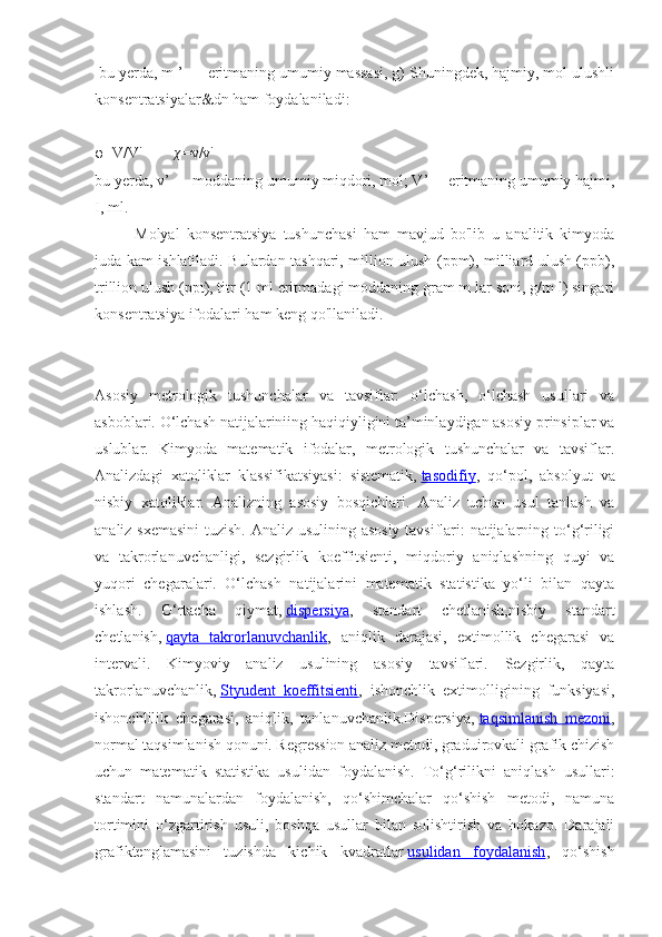  bu yerda, m ’ — eritmaning umumiy massasi, g) Shuningdek, hajmiy, mol ulushli
konsentratsiyalar&dn ham foydalaniladi:
φ=V/V'        χ =v/v'
bu yerda, v’ — moddaning umumiy miqdori, mol; V’— eritmaning umumiy hajmi,
I, ml.
Molyal   konsentratsiya   tushunchasi   ham   mavjud   bo'lib   u   analitik   kimyoda
juda kam ishlatiladi. Bulardan tashqari, million ulush (ppm), milliard ulush (ppb),
trillion ulush (ppt), titr (1 ml eritmadagi moddaning gram m lar soni, g/m l) singari
konsentratsiya ifodalari ham keng qo'llaniladi. 
Asosiy   metrologik   tushunchalar   va   tavsiflar:   o‘lchash,   o‘lchash   usullari   va
asboblari. O‘lchash natijalariniing haqiqiyligini ta’minlaydigan asosiy prinsiplar va
uslublar.   Kimyoda   matematik   ifodalar,   metrologik   tushunchalar   va   tavsiflar.
Analizdagi   xatoliklar   klassifikatsiyasi:   sistematik,   tasodifiy ,   qo‘pol,   absolyut   va
nisbiy   xatoliklar.   Analizning   asosiy   bosqichlari.   Analiz   uchun   usul   tanlash   va
analiz sxemasini  tuzish. Analiz usulining asosiy tavsiflari: natijalarning to‘g‘riligi
va   takrorlanuvchanligi,   sezgirlik   koeffitsienti,   miqdoriy   aniqlashning   quyi   va
yuqori   chegaralari.   O‘lchash   natijalarini   matematik   statistika   yo‘li   bilan   qayta
ishlash.   O‘rtacha   qiymat,   dispersiya ,   standart   chetlanish,nisbiy   standart
chetlanish,   qayta   takrorlanuvchanlik ,   aniqlik   darajasi,   extimollik   chegarasi   va
intervali.   Kimyoviy   analiz   usulining   asosiy   tavsiflari.   Sezgirlik,   qayta
takrorlanuvchanlik,   Styudent   koeffitsienti ,   ishonchlik   extimolligining   funksiyasi,
ishonchlilik   chegarasi,   aniqlik,   tanlanuvchanlik.Dispersiya,   taqsimlanish   mezoni ,
normal taqsimlanish qonuni. Regression analiz metodi, graduirovkali grafik chizish
uchun   matematik   statistika   usulidan   foydalanish.   To‘g‘rilikni   aniqlash   usullari:
standart   namunalardan   foydalanish,   qo‘shimchalar   qo‘shish   metodi,   namuna
tortimini   o‘zgartirish   usuli,   boshqa   usullar   bilan   solishtirish   va   hokazo.   Darajali
grafiktenglamasini   tuzishda   kichik   kvadratlar   usulidan   foydalanish ,   qo‘shish 