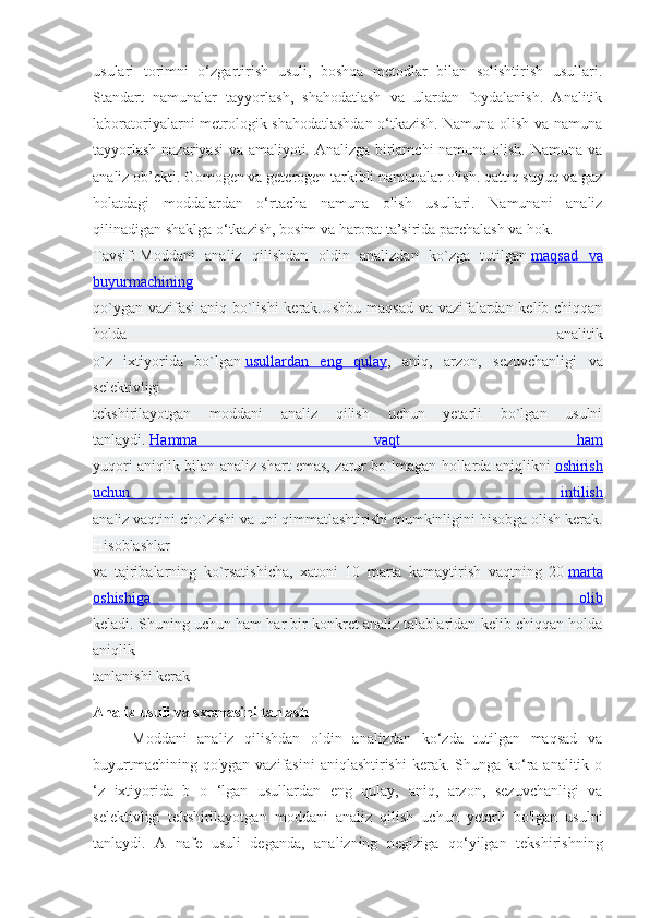 usulari   torimni   o‘zgartirish   usuli,   boshqa   metodlar   bilan   solishtirish   usullari.
Standart   namunalar   tayyorlash,   shahodatlash   va   ulardan   foydalanish.   Analitik
laboratoriyalarni metrologik shahodatlashdan  o‘tkazish. Namuna olish va namuna
tayyorlash nazariyasi va amaliyoti. Analizga birlamchi namuna olish. Namuna va
analiz ob’ekti. Gomogen va geterogen tarkibli namunalar olish. qattiq suyuq va gaz
holatdagi   moddalardan   o‘rtacha   namuna   olish   usullari.   Namunani   analiz
qilinadigan shaklga o‘tkazish, bosim va harorat ta’sirida parchalash va hok.
Tavsif:   Moddani   analiz   qilishdan   oldin   analizdan   ko`zga   tutilgan   maqsad   va
buyurmachining
qo`ygan vazifasi aniq bo`lishi kerak.Ushbu maqsad va vazifalardan kelib chiqqan
holda   analitik
o`z   ixtiyorida   bo`lgan   usullardan   eng   qulay ,   aniq,   arzon,   sezuvchanligi   va
selektivligi
tekshirilayotgan   moddani   analiz   qilish   uchun   yetarli   bo`lgan   usulni
tanlaydi.   Hamma   vaqt   ham
yuqori aniqlik bilan analiz shart emas, zarur bo`lmagan hollarda aniqlikni   oshirish
uchun   intilish
analiz vaqtini cho`zishi va uni qimmatlashtirishi mumkinligini hisobga olish kerak.
Hisoblashlar
va   tajribalarning   ko`rsatishicha,   xatoni   10   marta   kamaytirish   vaqtning   20   marta
oshishiga   olib
keladi. Shuning uchun ham har bir konkret analiz talablaridan kelib chiqqan holda
aniqlik
tanlanishi kerak
Analiz usuli va sxemasini tanlash
Moddani   analiz   qilishdan   oldin   analizdan   ko‘zda   tutilgan   maqsad   va
buyurtmachining qo'ygan  vazifasini  aniqlashtirishi  kerak. Shunga ko‘ra analitik o
‘z   ixtiyorida   b   o   ‘lgan   usullardan   eng   qulay,   aniq,   arzon,   sezuvchanligi   va
selektivligi   tekshirilayotgan   moddani   analiz   qilish   uchun   yetarli   bo'lgan   usulni
tanlaydi.   A   nafe   usuli   deganda,   analizning   negiziga   qo‘yilgan   tekshirishning 