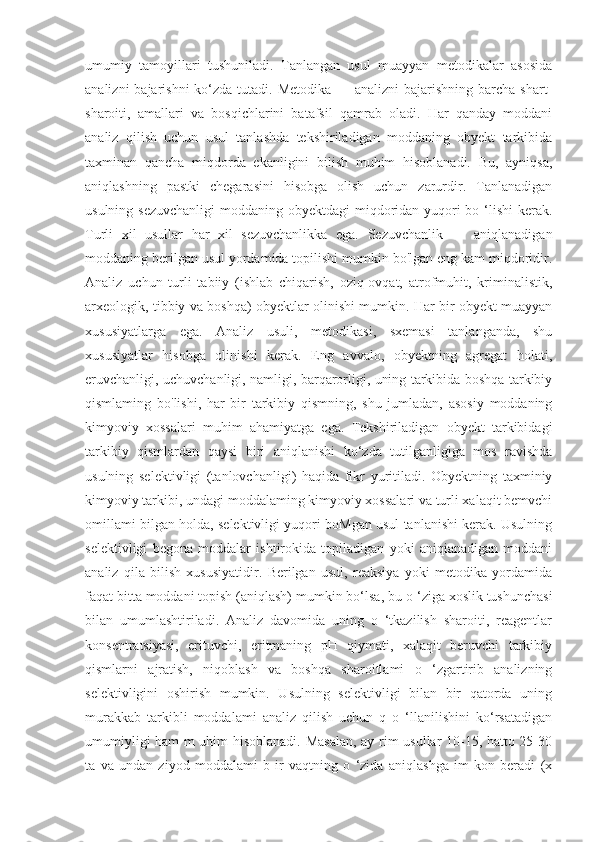 umumiy   tamoyillari   tushuniladi.   Tanlangan   usul   muayyan   metodikalar   asosida
analizni  bajarishni  ko‘zda tutadi. Metodika  — analizni  bajarishning barcha shart-
sharoiti,   amallari   va   bosqichlarini   batafsil   qamrab   oladi.   Har   qanday   moddani
analiz   qilish   uchun   usul   tanlashda   tekshiriladigan   moddaning   obyekt   tarkibida
taxminan   qancha   miqdorda   ekanligini   bilish   muhim   hisoblanadi.   Bu,   ayniqsa,
aniqlashning   pastki   chegarasini   hisobga   olish   uchun   zarurdir.   Tanlanadigan
usulning sezuvchanligi  moddaning obyektdagi miqdoridan yuqori bo ‘lishi  kerak.
Turli   xil   usullar   har   xil   sezuvchanlikka   ega.   Sezuvchanlik   —   aniqlanadigan
moddaning berilgan usul yordamida topilishi mumkin bo'lgan eng kam miqdoridir.
Analiz   uchun   turli   tabiiy   (ishlab   chiqarish,   oziq-ovqat,   atrofmuhit,   kriminalistik,
arxeologik, tibbiy va boshqa) obyektlar olinishi mumkin. Har bir obyekt muayyan
xususiyatlarga   ega.   Analiz   usuli,   metodikasi,   sxemasi   tanlanganda,   shu
xususiyatlar   hisobga   olinishi   kerak.   Eng   avvalo,   obyektning   agregat   holati,
eruvchanligi, uchuvchanligi, namligi, barqarorligi, uning tarkibida boshqa tarkibiy
qismlaming   bo'lishi,   har   bir   tarkibiy   qismning,   shu   jumladan,   asosiy   moddaning
kimyoviy   xossalari   muhim   ahamiyatga   ega.   Tekshiriladigan   obyekt   tarkibidagi
tarkibiy   qismlardan   qaysi   biri   aniqlanishi   ko‘zda   tutilganligiga   mos   ravishda
usulning   selektivligi   (tanlovchanligi)   haqida   fikr   yuritiladi.   Obyektning   taxminiy
kimyoviy tarkibi, undagi moddalaming kimyoviy xossalari va turli xalaqit bemvchi
omillami bilgan holda, selektivligi yuqori boMgan usul tanlanishi kerak. Usulning
selektivligi   begona   moddalar   ishtirokida   topiladigan   yoki   aniqianadigan   moddani
analiz   qila   bilish   xususiyatidir.   Berilgan   usul,   reaksiya   yoki   metodika   yordamida
faqat bitta moddani topish (aniqlash) mumkin bo‘lsa, bu  о  ‘ziga xoslik tushunchasi
bilan   umumlashtiriladi.   Analiz   davomida   uning   o   ‘tkazilish   sharoiti,   reagentlar
konsentratsiyasi,   erituvchi,   eritmaning   pH   qiymati,   xalaqit   beruvchi   tarkibiy
qismlarni   ajratish,   niqoblash   va   boshqa   sharoitlami   o   ‘zgartirib   analizning
selektivligini   oshirish   mumkin.   Usulning   selektivligi   bilan   bir   qatorda   uning
murakkab   tarkibli   moddalami   analiz   qilish   uchun   q   o   ‘llanilishini   ko‘rsatadigan
umumiyligi ham m uhim hisoblanadi. Masalan, ay rim usullar 10-15, hatto 25-30
ta   va   undan   ziyod   moddalami   b   ir   vaqtning   o   ‘zida   aniqlashga   im   kon   beradi   (x 