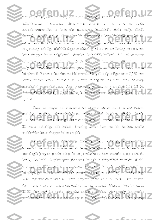 rom atografiya, kvantometrlar). Analizning aniqligi tushunchasi ham uning muhim
kattaliklaridan   hisoblanadi.   Analizning   aniqligi   to   ‘g   ‘rilik   va   qayta
takrorlanuvchanlikni   o   ‘zida   aks   ettiradigan   kattalikdir.   Aniq   natija   olindi,
deganda, uning to'g'riligi, olingan har bir qiymatning o ‘zaro bir-biriga mos kelishi
tushuniladi.   Aniqlik,   ko'pincha,   foizlarda   nisbiy   xato   tarzida   ifodalanadi.   Analiz
natijasining   aniqligi   tekshiriladigan   moddaning   tabiati   va   analizning   maqsadidan
kelib   chiqqan   holda   belgilanadi.   Masalan,   ko‘pchilik   hollarda,   5-10   %   xatokatta
sanalmaydi,   ayrim   hollarda   esa   0,5   %   xato   ham   juda   katta   hisoblanadi.   Bu
qo‘yilgan   vazifadan   va   analiz   obyektining   tabiatidan   kelib   chiqqan   holda
belgilanadi. Yarim o'tkazgich moddalar analizida yo‘l qo'yiiadigan xato 0,1 % dan
kichik   bo'lishi   kerak,   chunki   juda   oz   miqdor   begona   jins   ham   uning   fizikaviy
xossalarini   yomonlashtiradi.   Agar   gravim   etriya   usulining   aniqligi   0,05-0,2   %,
titrimetrik analizniki 0,1 -0,5 % bo‘lsa, kulonometrik analizning aniqligi esa 0,001-
0,01 %.
  Zarur   bo‘lmagan   hollarda   aniqlikni   oshirish   uchun   intilish   analiz   vaqtini
cho‘zishi   va   uni   qimmatlashtirishi   mumkinligini   hisobga   olinish   kerak.
Hisoblashlar va tajribalarning ko'rsatishicha, xatoni 10 marta kamaytirish vaqtning
20   marta   oshishiga   olib   keladi.   Shuning   uchun   ham   har   bir   konkret   analiz
talablaridan kelib chiqqan holda aniqlik
tanlanishi   kerak.   Analizning   tezkorligi   xalq   xo‘jaligi,   sanoat   ishlab
chiqarishi   va   boshqa   sohalar   uchun   katta   ahamiyatga   ega.   Ishlab   chiqarishda
texnologik   jarayon   qancha   qisqa   bo‘lsa,   analiz   vaqti   ham   shuncha   qisqa   boMishi
kerak,   aks   holda,   ko'plab   yaroqsiz   mahsulot   ishlab   chiqarilishi   mumkin.   Xuddi
shunday   holat   tibbiyotda   ham   kuzatilishi   mum   kin.   M   asalan,   kasallikni
belgilaydigan   moddalami   aniqlash   qancha   tez   amalga   oshirilsa,   og‘ir   ahvoldagi
kasallarga   tashxis   qo'yish   va   ularni   qutqarib   qolish   shuncha   tez   va   oson   bo'ladi.
Ayrim analiz usullari juda qisqa vaqt ichida natija beradi. Masalan, kvantometrlar
20-30   elementni   bir   necha   sekundda   analiz   qila   oladi.   Zamonaviy   ionomerlar
yordamida   ionlami   bir   minutdan   qisqa   vaqt   ichida   aniqlash   mumkin.   Har   qanday 