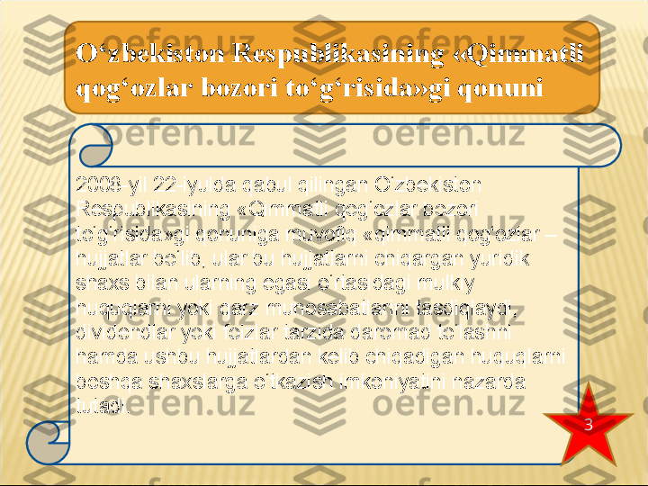 2008-yil 22-iyulda qabul qilingan O‘zbekiston 
Respublikasining «Qimmatli qog‘ozlar bozori 
to‘g‘risida»gi qonuniga muvofiq «qimmatli qog‘ozlar – 
hujjatlar bo‘lib, ular bu hujjatlarni chiqargan yuridik 
shaxs bilan ularning egasi o‘rtasidagi mulkiy 
huquqlarni yoki qarz munosabatlarini tasdiqlaydi, 
dividendlar yoki foizlar tarzida daromad to‘lashni
hamda ushbu hujjatlardan kelib chiqadigan huquqlarni 
boshqa shaxslarga o‘tkazish imkoniyatini nazarda 
tutadi.O‘zbekiston Respublikasining «Qimmatli 
qog‘ozlar bozori to‘g‘risida»gi qonuni
3 