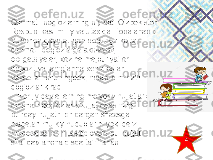 Qimmatli  qog‘ozlarning qiymati O‘zbekiston 
Respublikasi milliy valutasida   ifodalanadi». 
Yuqorida qayd etilgan qonunga ko‘ra, 
qimmatli qog‘ozlarga aksiyalar, 
obligatsiyalar, xazina majburiyatlari, 
depozit va jamg‘arma sertifikatlari, 
veksellar, shuningdek, hosila qimmatli 
qog‘ozlar kiradi.
    Horijiy davlatlarning me’yoriy hujjatlarida 
qimmatli qog‘ozlar «hujjat egasining 
bunday hujjatni chiqargan shaxsga 
nisbatan mulkiy huquqlarini yoki qarz 
munosabatlarini tasdiqlovchi pul hujjati 
sifatida» ancha qisqa ta’riflanadi. 4 