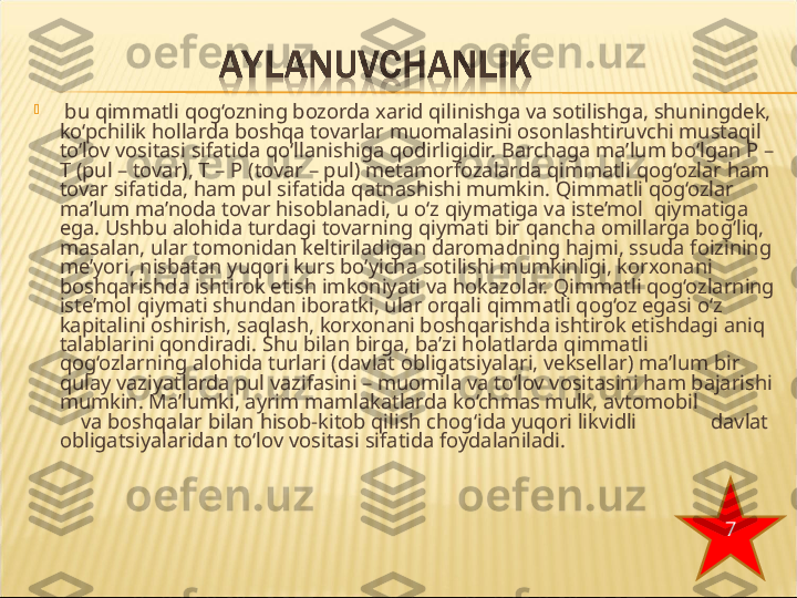 
  bu qimmatli qog‘ozning bozorda xarid qilinishga va sotilishga, shuningdek, 
ko‘pchilik hollarda boshqa tovarlar muomalasini osonlashtiruvchi mustaqil 
to‘lov vositasi sifatida qo‘llanishiga qodirligidir. Barchaga ma’lum bo‘lgan P – 
T (pul – tovar), T – P (tovar – pul) metamorfozalarda qimmatli qog‘ozlar ham 
tovar sifatida, ham pul sifatida qatnashishi mumkin. Qimmatli qog‘ozlar 
ma’lum ma’noda tovar hisoblanadi, u o‘z qiymatiga va iste’mol  qiymatiga 
ega. Ushbu alohida turdagi tovarning qiymati bir  qancha omillarga bog‘liq, 
masalan, ular tomonidan keltiriladigan  daromadning hajmi, ssuda foizining 
me’yori, nisbatan yuqori kurs bo‘yicha sotilishi mumkinligi, korxonani 
boshqarishda ishtirok etish imkoniyati va hokazolar. Qimmatli qog‘ozlarning 
iste’mol qiymati shundan iboratki, ular orqali qimmatli qog‘oz egasi o‘z 
kapitalini oshirish, saqlash, korxonani boshqarishda ishtirok etishdagi aniq 
talablarini qondiradi. Shu bilan birga, ba’zi holatlarda qimmatli 
qog‘ozlarning alohida turlari (davlat obligatsiyalari, veksellar) ma’lum bir 
qulay vaziyatlarda pul vazifasini – muomila va to‘lov vositasini ham bajarishi 
mumkin. Ma’lumki, ayrim mamlakatlarda ko‘chmas mulk, avtomobil               
    va boshqalar bilan hisob-kitob qilish chog‘ida yuqori likvidli              davlat 
obligatsiyalaridan to‘lov vositasi sifatida foydalaniladi.
7 