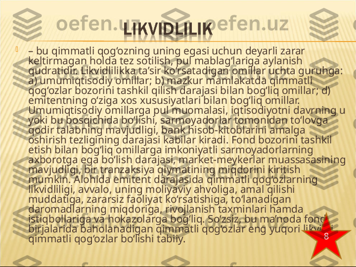 
–  bu qimmatli qog‘ozning uning egasi uchun deyarli zarar 
keltirmagan holda tez sotilish, pul mablag‘lariga aylanish 
qudratidir. Likvidlilikka ta’sir ko‘rsatadigan omillar uchta guruhga: 
a) umumiqtisodiy omillar; b) mazkur mamlakatda qimmatli 
qog‘ozlar bozorini tashkil qilish darajasi bilan bog‘liq omillar; d) 
emitentning o‘ziga xos xususiyatlari bilan bog‘liq omillar. 
Umumiqtisodiy omillarga pul muomalasi, iqtisodiyotni davrning u 
yoki bu bosqichida bo‘lishi, sarmoyadorlar tomonidan to‘lovga 
qodir talabning mavjudligi, bank hisob-kitoblarini amalga 
oshirish tezligining darajasi kabilar kiradi. Fond bozorini tashkil 
etish bilan bog‘liq omillarga imkoniyatli sarmoyadorlarning 
axborotga ega bo‘lish darajasi, market-meykerlar muassasasining 
mavjudligi, bir tranzaksiya qiymatining miqdorini kiritish 
mumkin. Alohida emitent darajasida qimmatli qog‘ozlarning 
likvidliligi, avvalo, uning moliyaviy ahvoliga, amal qilishi 
muddatiga, zararsiz faoliyat ko‘rsatishiga, to‘lanadigan 
daromadlarning miqdoriga, rivojlanish taxminlari hamda 
istiqbollariga va hokazolarga bog‘liq. So‘zsiz, bu ma’noda fond 
birjalarida baholanadigan qimmatli qog‘ozlar eng yuqori likvidli 
qimmatli qog‘ozlar bo‘lishi tabiiy. 8 