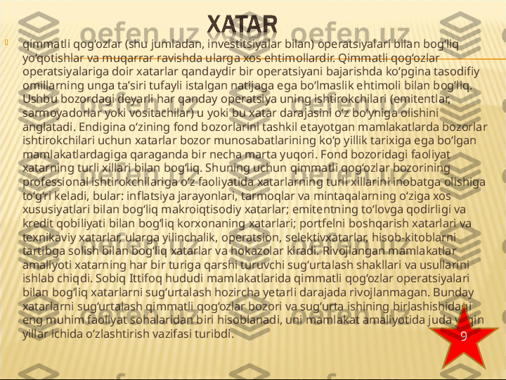 
qimmatli qog‘ozlar (shu jumladan, investitsiyalar bilan) operatsiyalari bilan bog‘liq 
yo‘qotishlar va muqarrar ravishda ularga xos ehtimollardir. Qimmatli qog‘ozlar 
operatsiyalariga doir xatarlar qandaydir bir operatsiyani bajarishda ko‘pgina tasodifiy 
omillarning unga ta’siri tufayli istalgan natijaga ega bo‘lmaslik ehtimoli bilan bog‘liq. 
Ushbu bozordagi deyarli har qanday operatsiya uning ishtirokchilari (emitentlar, 
sarmoyadorlar yoki vositachilar) u yoki bu xatar darajasini o‘z bo‘yniga olishini 
anglatadi. Endigina o‘zining fond bozorlarini tashkil etayotgan mamlakatlarda bozorlar 
ishtirokchilari uchun xatarlar bozor munosabatlarining ko‘p yillik tarixiga ega bo‘lgan 
mamlakatlardagiga qaraganda bir necha marta yuqori. Fond bozoridagi faoliyat 
xatarning turli  xillari bilan bog‘liq. Shuning uchun qimmatli qog‘ozlar  bozorining 
professional ishtirokchilariga o‘z faoliyatida xatarlarning turli xillarini inobatga olishiga 
to‘g‘ri keladi, bular: inflatsiya jarayonlari, tarmoqlar va mintaqalarning o‘ziga xos 
xususiyatlari bilan bog‘liq makroiqtisodiy xatarlar; emitentning to‘lovga qodirligi va 
kredit qobiliyati bilan bog‘liq korxonaning xatarlari; portfelni boshqarish xatarlari va 
texnikaviy xatarlar, ularga yilinchalik, operatsion, selektivxatarlar, hisob-kitoblarni 
tartibga solish bilan bog‘liq xatarlar va hokazolar kiradi. Rivojlangan mamlakatlar 
amaliyoti xatarning har bir turiga qarshi turuvchi sug‘urtalash shakllari va usullarini 
ishlab chiqdi. Sobiq Ittifoq hududi mamlakatlarida qimmatli qog‘ozlar operatsiyalari 
bilan bog‘liq xatarlarni sug‘urtalash hozircha yetarli darajada rivojlanmagan. Bunday 
xatarlarni sug‘urtalash qimmatli qog‘ozlar bozori va sug‘urta ishining birlashishidagi 
eng muhim faoliyat  sohalaridan biri hisoblanadi, uni mamlakat amaliyotida juda  yaqin 
yillar ichida o‘zlashtirish vazifasi turibdi.
9 