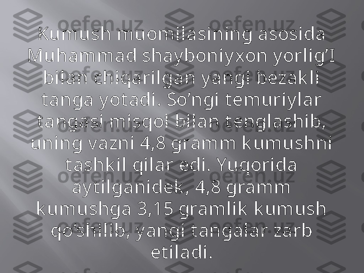 Kumush muomilasining asosida 
Muhammad shay boniy xon y orlig’I  
bilan chiqarilgan y angi bezak li 
t anga y ot adi. So’ngi t emuriy lar 
t angasi misqol bilan t englashib, 
uning v azni 4,8 gramm k umushni 
t ashk il qilar edi. Yuqorida 
ay t ilganidek , 4,8 gramm 
k umushga 3,15 gramlik  k umush 
qo’shilib, y angi t angalar zarb 
et iladi. 