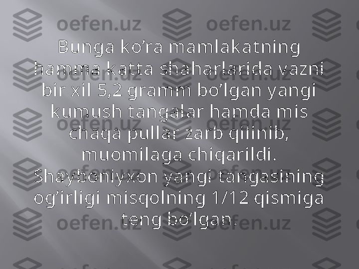 Bunga k o’ra mamlak at ning 
hamma k at t a shaharlarida v azni 
bir xil 5,2 gramm bo’lgan y angi 
k umush t angalar hamda mis 
chaqa pullar zarb qilinib, 
muomilaga chiqarildi. 
Shay boniy xon y angi t angasining 
og’irligi misqolning 1/12 qismiga 
t eng bo’lgan. 