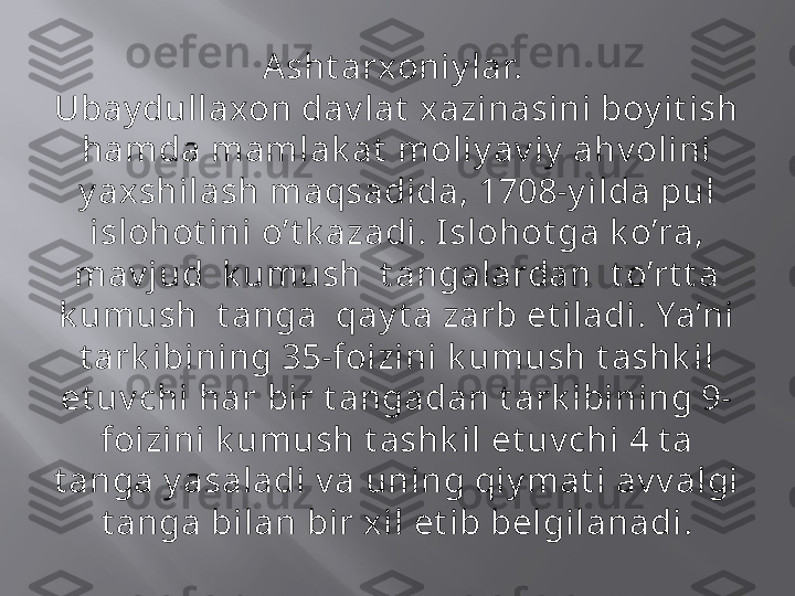 Asht arxoniy lar. 
Ubay dullaxon dav lat  xazinasini boy it ish 
hamda mamlak at  moliy av iy  ahv olini 
y ax shilash maqsadi da, 1708-y ilda pul 
islohot ini o’t k azadi. I slohot ga k o’ra, 
mav j ud  k umush  t angalardan  t o’rt t a 
k umush  t anga  qay t a zarb et iladi. Ya’ni 
t ark ibining 35-foizini k umush t ashk il 
et uv chi har bir t angadan t ark ibining 9-
foizini k umush t ashk il et uv chi 4 t a 
t anga y asaladi v a uning qiy mat i av v algi 
t anga bi lan bir xil et ib belgil anadi. 