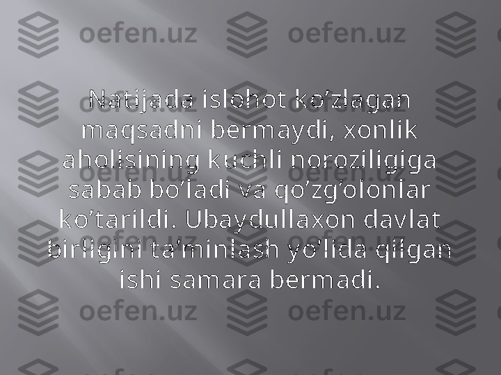 N at ijada islohot  k o’zlagan 
maqsadni bermay di, xonlik  
aholisining k uchli noroziligiga 
sabab bo’ladi v a qo’zg’olonlar 
k o’t arildi. Ubay dullaxon dav lat  
birligini t a’minlash y o’lida qilgan 
ishi samara bermadi. 