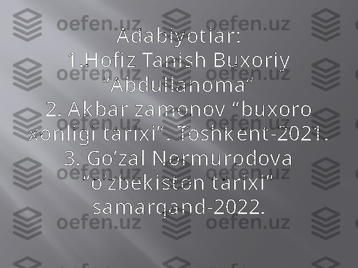 Adabiy ot lar:
1.Hofi z Tanish Buxoriy  
“Abdullanoma”
2. Ak bar zamonov  “ buxoro 
xonligi t arixi” . Toshk ent -2021.
3. Go’zal N ormurodov a 
“o’zbek ist on t arixi”  
samarqand-2022. 