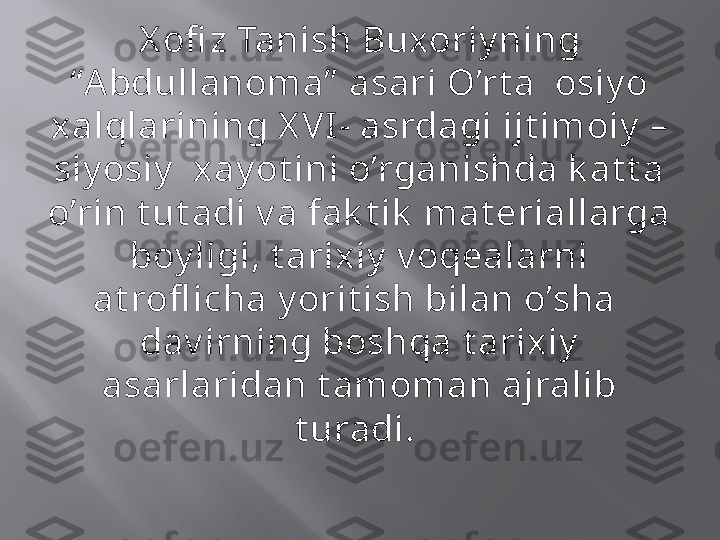 X ofi z Tanish Buxoriy ning 
“A bdullanoma”  asari O’rt a  osiy o 
xalqlarining X VI - asrdagi ijt imoiy  – 
siy osiy   xay ot ini o’rganishda k at t a 
o’rin t ut adi v a fak t ik  mat eriallarga 
boy ligi, t arixiy  v oqealarni 
at rofl icha y orit ish bilan o’sha  
dav irning boshqa t arixiy  
asarlaridan t amoman ajralib 
t uradi.  