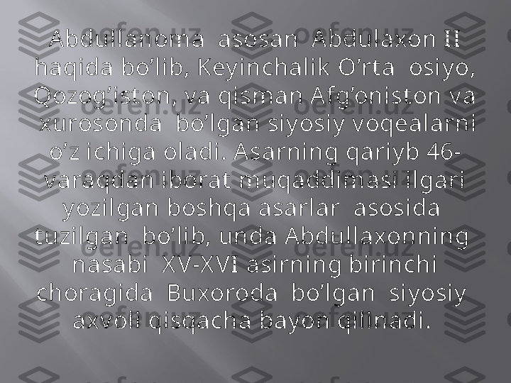 Abdullanoma  asosan  Abdulaxon II 
haqida bo’lib, Key inchalik  O’rt a  osiy o, 
Qozog’ist on, v a qisman Afg’onist on v a 
 xurosonda  bo’lgan siy osiy  v oqealarni 
o’z ichiga oladi. Asarning qariy b 46-
v araqdan iborat  muqaddimasi ilgari 
y ozilgan boshqa asarlar  asosida  
t uzilgan  bo’lib, unda Abdullaxonning  
nasabi  X V-X VI asirning birinchi 
choragida  Buxoroda  bo’lgan  siy osiy   
axv oli qisqacha bay on qilinadi.  