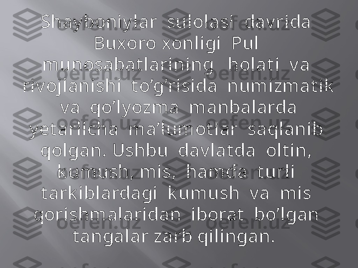 Shay boniy lar  sulolasi  dav rida  
Buxoro xonligi  Pul  
munosabat larining   holat i  v a  
riv ojlanishi  t o’g’risida  numizmat ik  
 v a  qo’ly ozma  manbalarda  
y et arlicha  ma’lumot lar  saqlanib  
qolgan. Ushbu  dav lat da  olt in,  
k umush, mis,  hamda  t urli  
t ark iblardagi  k umush  v a  mis  
qorishmalaridan  iborat   bo’lgan  
t angalar zarb qilingan.   