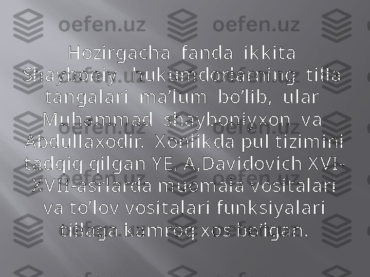 Hozirgacha  fanda  ik k it a  
Shay boniy    huk umdorlarning  t illa  
t angalari  ma’lum  bo’lib,  ular  
Muhammad  shay boniy xon  v a  
Abdullaxodir.  X onlik da pul t izimini 
t adqiq qilgan Y E, A,Dav idov ich X VI-
X VII -asrlarda muomala v osit alari 
v a t o’lov  v osit alari funk siy alari 
t illaga k amroq xos bo’lgan. 