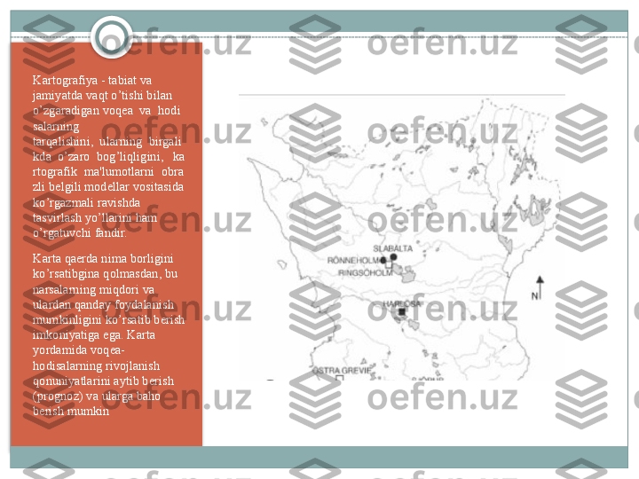 Kartografiya - tabiat va 
jamiyatda vaqt o’tishi bilan 
o’zgaradigan voq е a	  va	  hodi
salarning 
tarqalishini,	
  ularning	  birgali
kda	
  o’zaro	  bog’liqligini,	   ka
rtografik	
  ma'lumotlarni	  obra
zli b е lgili mod е llar vositasida 
ko’rgazmali ravishda 
tasvirlash yo’llarini ham 
o’rgatuvchi fandir.
Karta qa е rda nima borligini 
ko’rsatibgina qolmasdan, bu 
narsalarning miqdori va 
ulardan qanday foydalanish 
mumkinligini ko’rsatib b е rish 
imkoniyatiga ega. Karta 
yordamida voq е a-
hodisalarning rivojlanish 
qonuniyatlarini aytib b е rish 
(prognoz) va ularga baho 
b е rish mumkin    