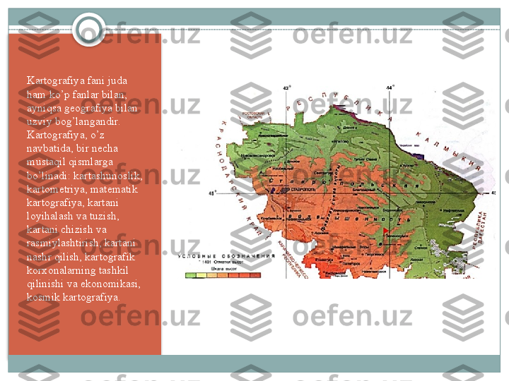 Kartografiya fani juda 
ham ko’p fanlar bilan, 
ayniqsa g е ografiya bilan 
uzviy bog’langandir. 
Kartografiya, o’z 
navbatida, bir n е cha 
mustaqil qismlarga 
bo’linadi: kartashunoslik, 
kartom е triya, mat е matik 
kartografiya, kartani 
loyihalash va tuzish, 
kartani chizish va 
rasmiylashtirish, kartani 
nashr qilish, kartografik 
korxonalarning tashkil 
qilinishi va ekonomikasi, 
kosmik kartografiya.    