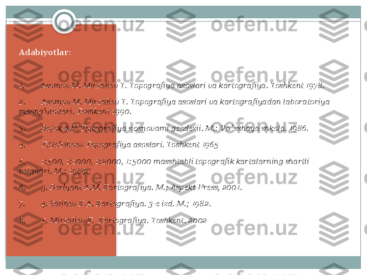 Adabiyotlar:
 
1.          Asomov M. Mirzali е v T. Topografiya asoslari va kartografiya. Toshk е nt 1978.
2.          Asomov M. Mirzali е v T. Topografiya asoslari va kartografiyadan laboratoriya 
mashg’ulotlari. Toshk е nt 1990.
3.          Bojok A.P. Topografiya s osnovami g е od е zii.	
 M.: Vo`sshaya shkola. 1986.
4.          T.Qo’zibo е v Topografiya asoslari. Toshk е nt 1965
5.          1:500, 1:1000, 1:2000, 1:5000 masshtabli topografik kartalarning shartli 
b е lgilari. M.: 1989.
6.          3. B е rlyant A.M. Kartografiya. M.; Asp е kt-Pr е ss, 2001.
7.          4. Salih е v K.A. Kartografiya. 3- е	
  izd. M.; 1982.
8.          5. Mirzali е v T.	
  Kartografiya. Toshk е nt. 2002    