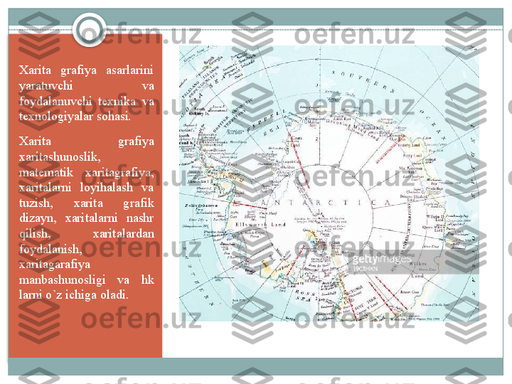 Xarita  grafiya  asarlarini 
yaratuvchi  va 
foydalanuvchi  texnika  va 
texnologiyalar sohasi. 
Xarita  grafiya 
xaritashunoslik, 
matematik  xaritagrafiya, 
xaritalarni  loyihalash  va 
tuzish,  xarita  grafik 
dizayn,  xaritalarni  nashr 
qilish,  xaritalardan 
foydalanish, 
xaritagarafiya 
manbashunosligi  va  hk 
larni o`z ichiga oladi.     