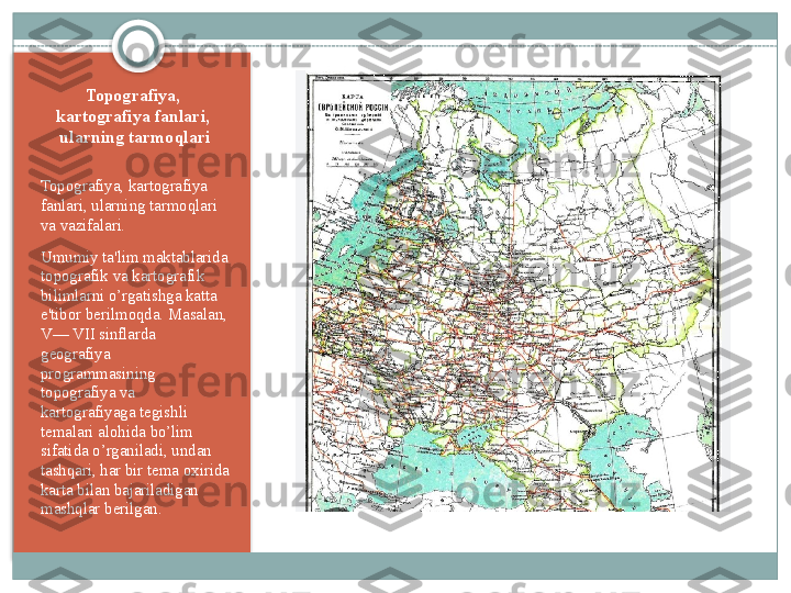 Topografiya,  
kartografiya fanlari,  
ularning tarmoqlari
Topografiya, kartografiya 
fanlari, ularning tarmoqlari 
va vazifalari .
Umumiy ta'lim maktablarida 
topografik va kartografik 
bilimlarni o’rgatishga katta 
e'tibor b е rilmoqda. Masalan, 
V— VII sinflarda 
g е ografiya 
programmasining 
topografiya va 
kartografiyaga t е gishli 
t е malari alohida bo’lim 
sifatida o’rganiladi, undan 
tashqari, har bir t е ma oxirida 
karta bilan bajariladigan 
mashqlar b е rilgan.    