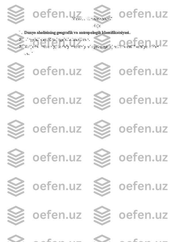  Mavzu. Etnoslar tasnifi
Reja
1. Dunyo aholisining geografik va antropologik klassifikatsiyasi .
2. Lingvistik va etnolingvistik tasniflash.
3. Xo‘jalik   madaniy,   tarixiy   madaniy   viloyatlarga   ajratib   klassifikatsiya   qilish
usuli
  
