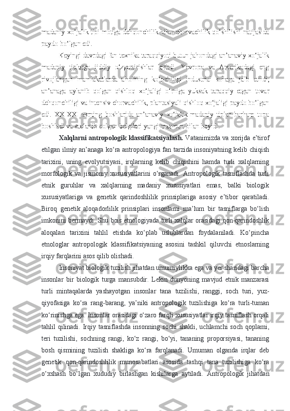 madaniy-xo‘jalik tipi motiga dehqonchilik bilan chorvachilik qo‘shilishi natijasida
paydo bo‘lgan edi.
Keyingi davrdagi fan-texnika taraqqiyoti butun jahondagi an’anaviy xo‘jalik
madaniy   tiplarga   jiddiy   o‘zgartirishlar   kiritdi.   Yevropa   va   Amerikadagi   eng
rivojlangan   mamlakatlarda   aholining   ko‘pchiligi   industrial   sohaga   jalb   etildi,
an’anaga   aylanib   qolgan   qishloq   xo‘jaligi   o‘rniga   yuksak   taraqqiy   etgan   tovar
dehqonchiligi va intensiv chorvachilik, plantasiyali qishloq xo‘jaligi paydo bo‘lgan
edi.   XX-XXI   asrning   boshlarida   an’anaviy   xo‘jalik-madaniy   tiplar   barham   topa
boshladi va saqlanib qolgan belgilari yangi mazmun bilan boyidi.
Xalqlarni antropologik klassifikatsiyalash.   Vatanimizda va xorijda e’tirof
etilgan ilmiy an’anaga ko‘ra antropologiya fan tarzida insoniyatning kelib chiqish
tarixini,   uning   evolyutsiyasi,   irqlarning   kelib   chiqishini   hamda   turli   xalqlarning
morfologik   va   jismoniy   xususiyatlarini   o‘rganadi.   Antropologik   tasniflashda   turli
etnik   guruhlar   va   xalqlarning   madaniy   xususiyatlari   emas,   balki   biologik
xususiyatlariga   va   genetik   qarindoshlilik   prinsiplariga   asosiy   e’tibor   qaratiladi.
Biroq   genetik   aloqadorlilik   prinsiplari   insonlarni   ma’lum   bir   tasniflarga   bo‘lish
imkonini bermaydi. Shu bois etnologiyada turli xalqlar orasidagi qon-qarindoshlik
aloqalari   tarixini   tahlil   etishda   ko‘plab   uslublardan   foydalaniladi.   Ko‘pincha
etnologlar   antropologik   klassifikatsiyaning   asosini   tashkil   qiluvchi   etnoslarning
irqiy farqlarini asos qilib olishadi.
Insoniyat biologik tuzilish jihatdan umumiylikka ega va yer sharidagi barcha
insonlar   bir   biologik   turga   mansubdir.   Lekin   dunyoning   mavjud   etnik   manzarasi
turli   mintaqalarda   yashayotgan   insonlar   tana   tuzilishi,   ranggi,   soch   turi,   yuz-
qiyofasiga   ko‘ra   rang-barang,   ya’niki   antropologik   tuzilishiga   ko‘ra   turli-tuman
ko‘rinishga ega. Insonlar orasidagi o‘zaro farqli xususiyatlar irqiy tasniflash orqali
tahlil qilinadi. Irqiy tasniflashda insonning sochi  shakli, uchlamchi  soch qoplami,
teri   tuzilishi,   sochning   rangi,   ko‘z   rangi,   bo‘yi,   tananing   proporsiyasi,   tananing
bosh   qismining   tuzilish   shakliga   ko‘ra   farqlanadi.   Umuman   olganda   irqlar   deb
genetik   qon-qarindoshlilik   munosabatlari   asosida   tashqi   tana   tuzilishiga   ko‘ra
o‘xshash   bo‘lgan   xududiy   birlashgan   kishilarga   aytiladi.   Antropologik   jihatdan 