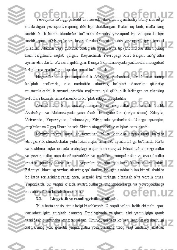 Yevropada so‘nggi paleolit va mezeolit davridanoq mahalliy tabiiy sharoitga
moslashgan   yevropoid   irqining   ikki   tipi   shakllangan.   Bular:   oq   tanli,   malla   rang
sochli,   ko‘k   ko‘zli   blandinlar   bo‘lmish   shimoliy   yevropoid   tip   va   qora   to‘lqin
sochli,  qora  ko‘zli  oq  badan bryunetlardan iborat   janubiy yevropoid tipini  tashkil
qiladilar. Mazkur irqiy guruhlar oralig‘ida turgan o‘rta tip (shoten) xar ikki tipning
ham   belgilarini   saqlab   qolgan.   Keyinchalik   Yevropaga   kirib   kelgan   mo‘g‘ullar
ayrim etnoslarda o‘z izini qoldirgan. Bunga Skandinaviyada yashovchi mongoloid
belgilariga ega bo‘lgan loparlar misol bo‘la oladi.
Negroidlar   hozirgi   kunga   kelib   Afrikada   yashashadi,   Tinch   okeanining
ko‘plab   orollarida,   o‘z   navbatida   ularning   ko‘plari   Amerika   qit’asiga
mustamlakachilik   tuzumi   davrida   majburan   qul   qilib   olib   kelingan   va   ularning
avlodlari hozirda ham Amerikada ko‘plab istiqomat qiladilar. 
Avstroloidlar   ko‘p   xususiyatlariga   ko‘ra   negroidlarga   o‘xshash   bo‘lib
Avstraliya   va   Malaneziyada   yashashadi.   Mongoloidlar   (osiyo   shoxi)   Xitoyda,
Vetnamda,   Yaponiyada,   Indoneziya,   Filippinda   yashashadi.   Ularga   qozoqlar,
qirg‘izlar va Uzoq Sharq hamda Shimolning mahalliy xalqlari ham kiradi.
Mazkur   to‘rtta   katta   irq   taxminan   25   ta   kichkina   irqlar(ularni   ba’zida
etnogenetik shoxobchalar yoki lokal irqlar ham deb aytishadi)  ga bo‘linadi. Katta
va   kichkina   irqlar   orasida   oraliqdagi   irqlar   ham   mavjud.   Misol   uchun,   negroidlar
va   yevropoidlar   orasida-efiopiyaliklar   va   mulatlar;   mongoloidlar   va   avstroloidlar
orasida   janubiy   osiyo   irqi   –   yaponlar   va   shu   qabilarni   ko‘rsatish   mumkin.
Efiopiyaliklarning yuzlari ularning qo‘shnilari bo‘lgan arablar bilan bir xil shaklda
bo‘lsada   terilarining   rangi   qora,   negroid   irqi   terisiga   o‘xshash   o‘ta   yorqin   emas.
Yaponlarda   bir   vaqtni   o‘zida   avstroloidlarga,   mongoloidlarga   va   yevropoidlarga
xos alomatlarni kuzatish mumkin.
3.2. Lingvistik va etnolingvistik tasniflash.
Til albatta asosiy etnik belgi hisoblanadi. U orqali xalqni kelib chiqishi, qon-
qarindoshligini   aniqlash   osonroq.   Etnologiyada   xalqlarni   tilni   yaqinligiga   qarab
tasniflash birmuncha keng tarqalgan. Chunki, qoidaga ko‘ra tillarning o‘xshashligi
xalqlarning   yoki   genetik   yaqinligidan   yoki   ularning   uzoq   vaqt   madaniy   jihatdan 