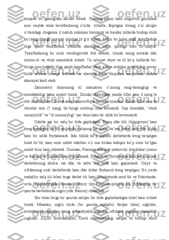 aloqada   bo‘lganligidan   dalolat   beradi.   Shuning   uchun   ham   lingvistik   guruhlash
ayni   vaqtda   etnik   tavsiflashning   o‘zidir.   Albatta,   faqatgina   tilning   o‘zi   xalqlar
o‘rtasidagi chegarani o‘rnatish imkonini bermaydi va bunday xollarda boshqa etnik
ko‘rsatgichlarga   murojat   qilishga   to‘g‘ri   keladi.   Lekin   bu   holat   etnik   tasniflashda
tilga   qarab   tasniflashni   yetakchi   ekanligini   inkor   qilishga   asos   bo‘lmaydi.
Tasniflashning   bu   usuli   etnolingvistik   deb   ataladi,   chunki   uning   asosida   ikki
mezon-til   va   etnik   mansublik   yotadi.   Va   nihoyat   etnos   va   til   ko‘p   hollarda   bir-
biriga mos tushishi tilga qarab tasniflashni etnik o‘ziga xoslikni ajratishdagi asosiy
birlik   sifatida   yuzaga   keltiradi   va   ularning   kelib   chiqishini   aniqlashda   muhim
ahamiyat kasb etadi.
Zamonaviy   dunyoning   til   manzarasi   o‘zining   rang-barangligi   va
murakkabligi   bilan   ajralib   turadi.   Olimlar   dunyodagi   jamiki   tillar   soni   6   ming   ta
deb xisoblaydilar. Bu esa aniq nomuvofiqlik bo‘lishi mumkin, chunki tillar soni va
etnoslar   soni   (5   ming)   bir-biriga   mutloqo   mos   kelmaydi.   Gap   shundaki,   “etnik
umumiylik” va “til umumiyligi” xar doim ham bir xilda bo‘lavermaydi.
Odatda   xar   bir   xalq   bir   tilda   gaplashadi.   Biroq   ikki   tilli   (bilingvizm)   ham
keng   tarqalgan   bo‘lib   qachondir   xalqning   bir   qismi   ba’zan   butun   xalq   ikki   tildan
ham   bir   xilda   foydalanadi.   Ikki   tillilik   ko‘p   millatli   davlatlarda   keng   tarqalgan
holat bo‘lib, kam  sonli  millat  vakillari  o‘z ona tilidan tashqari  ko‘p sonli  bo‘lgan
millat tilini ham ishlatadi. Xususan, Fransiya sharqida yashovchi elzasliklar (nemis
va fransuz) to‘liq ikki tildan foydalanadi. Belgiya va Shveysariya kabi ko‘p millatli
davlatlarning   aholisi   esa   ikki   va   xatto   uch   tilda   ham   gaplashadi.   Osiyo   va
Afrikaning   yosh   davlatlarida   ham   ikki   tildan   foylanish   keng   tarqalgan.   Bu   yerda
mahalliy xalq tili bilan birga davlat tili ham (Hindistonda-xind tili va Pokistonda-
urdu,   Indoneyziyada   –baxasa   indoney   tili,   Filipinda-pilipino   tili,   Afrikaning   bir
qancha davlatlarida-ingliz yoki fransuz) ishlatiladi.
Shu bilan birga bir qancha xalqlar bir tilda gaplashadigan holat ham uchrab
turadi.   Masalan,   ingliz   tilida   (bir   qancha   mahalliy   farqlar   bilan)   inglizlar,
avstraliyalik   inglizlar,   yangi   zellandiyalik   inglizlar,   afrikalik   inglizlar,   kanadalik
inglizlar,   AQSH   amerikaliklari,   Karib   Amerikasidagi   xalqlar   va   boshqa   etnos 