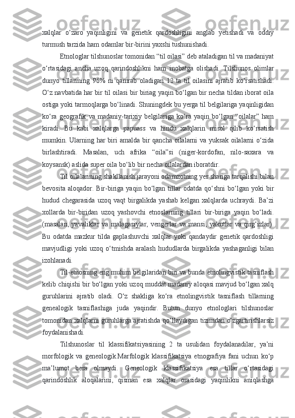 xalqlar   o‘zaro   yaqinligini   va   genetik   qardoshligini   anglab   yetishadi   va   oddiy
turmush tarzida ham odamlar bir-birini yaxshi tushunishadi.
Etnologlar tilshunoslar tomonidan “til oilasi” deb ataladigan til va madaniyat
o‘rtasidagi   ancha   uzoq   qarindoshlikni   ham   inobatga   olishadi.   Tilshunos   olimlar
dunyo   tillarining   96%   ni   qamrab   oladigan   12   ta   til   oilasini   ajratib   ko‘rsatishadi.
O‘z navbatida har bir til oilasi bir biriag yaqin bo‘lgan bir necha tildan iborat oila
ostiga yoki tarmoqlarga bo‘linadi. Shuningdek bu yerga til belgilariga yaqinligidan
ko‘ra   geografik   va   madaniy-tarixiy   belgilariga   ko‘ra   yaqin   bo‘lgan   “oilalar”   ham
kiradi.   Bu   kabi   xalqlarga   papuass   va   hindu   xalqlarin   misol   qilib   ko‘rsatish
mumkin. Ularning har biri amalda bir qancha oilalarni va yuksak oilalarni o‘zida
birlashtiradi.   Masalan,   uch   afrika   “oila”si   (niger-kordofan,   nilo-saxara   va
koysansk) aslida super oila bo‘lib bir necha oilalardan iboratdir.
Til oilalarining shakllanish jarayoni odamzotning yer shariga tarqalishi bilan
bevosita   aloqador.  Bir-biriga   yaqin  bo‘lgan   tillar   odatda  qo‘shni   bo‘lgan   yoki   bir
hudud   chegarasida   uzoq   vaqt   birgalikda   yashab   kelgan   xalqlarda   uchraydi.   Ba’zi
xollarda   bir-biridan   uzoq   yashovchi   etnoslarning   tillari   bir-biriga   yaqin   bo‘ladi.
(masalan,   yavaliklar   va   malagasiylar,   vengerlar   va   mansi,   yakutlar   va   qirg‘izlar).
Bu   odatda   mazkur   tilda   gaplashuvchi   xalqlar   yoki   qandaydir   genetik   qardoshligi
mavjudligi   yoki   uzoq   o‘tmishda   aralash   hududlarda   birgalikda   yashaganligi   bilan
izohlanadi.
Til-etnosning eng muhim belgilaridan biri va bunda etnolingvistik tasniflash
kelib chiqishi bir bo‘lgan yoki uzoq muddat madaniy aloqasi mavjud bo‘lgan xalq
guruhlarini   ajratib   oladi.   O‘z   shakliga   ko‘ra   etnolingvistik   tasniflash   tillarning
genealogik   tasniflashiga   juda   yaqindir.   Butun   dunyo   etnologlari   tilshunoslar
tomonidan xalqlarni guruhlarga ajratishda qo‘llaydigan tizimdan o‘zgartirishlarsiz
foydalanishadi.
Tilshunoslar   til   klassifikatsiyasining   2   ta   usulidan   foydalanadilar,   ya’ni
morfologik   va   geneologik.Marfologik   klassifikatsiya   etnografiya   fani   uchun   ko‘p
ma’lumot   bera   olmaydi.   Geneologik   klassifikatsiya   esa   tillar   o‘rtasidagi
qarindoshlik   aloqalarini,   qisman   esa   xalqlar   orasidagi   yaqinlikni   aniqlashga 