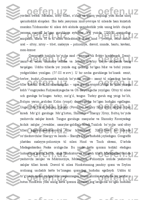 yordam  beradi. Masalan,  oltoy tillari, o‘zbek va qozoq yaqinligi yoki ancha uzoq
qarindoshlik   aloqalari.   Shu   kabi   jarayonni   xind-yevropa   til   oilasida   ham   kuzatish
mumkin.Tilshunoslar   til   oilasi   deb   alohida   qarindoshlik   yoki   uning   kelib   chiqish
jamoasi   mavjud   bo‘lgan   guruhlarga   aytadilar.   Yer   yuzida   2700   til   mavjudligi
aniqlanib,   ularni   10   ta   til   oilasi   birlashtiradi.   Bular   hind   –   yevropa,   semit-xamit,
ural   –   oltoy,   xitoy   –   tibet,   malayya   –   polineziya,   dravid,   munda,   bantu,   kavkaz,
mon-kxmer.
Grammatik tuzilishi bo‘yicha xind – yevropa tili flektiv hisoblanadi. Semit-
xamit   til   oilasi   Shimoliy   Afrika   va   Janubiy-G‘arbiy   Osiyo   xalqlarida   keng
tarqalgan.   Ushbu   tillarda   yer   yuzida   eng   qadimgi   bo‘lgan   Misr   va   bobil   yozma
yodgorliklari   yozilgan.   (IV-III   er.avv.).   U   bir   necha   guruhlarga   bo‘linadi:   semit,
berber,   kushit.   Grammatik   tuzilish   bo‘yicha   semit   –   xamit   til   oilasidagi   barcha
tillar   frentiv.   Ural   til   oilasining   fin   –   ugor   guruhi   yuqori   Volga   bo‘yida   yuzaga
kelib Vengriyadan Finlyandiyagacha va Ob daryosigacha yoyilgan. Oltoy til oilasi
uch   guruhga   bo‘lingan:   turkiy,   mo‘g‘il,   tangus.   Turkiy   guruh   eng   yirigi   bo‘lib,
Bolqon   yarim   orolidan   Kolm   (yoqut)   daryosigacha   bo‘lgan   hududni   egallagan.
Unga   O‘rta   Osiyo   xalqlari,   Kavkaz   (Povoloje)   Janubiy   Sibir   oltoy   xalqlari   tillari
kiradi.   Mo‘g‘il   guruhiga:   Mo‘g‘liston,   Shimoliy   –   Sharqiy   Xitoy,   Boltiq   bo‘yida
yashovchi   xalqlar   kiradi.   Tungus   guruhiga:   manjurlar   va   Shimoliy   Rossiyadagi
kichik   xalqlar   (evenklar,   nanaylar-goldlar)   kiradi.Tuzilish   bo‘yicha   ural-oltoy
tillari   agglyutinasiyalanuvchi   tillar   hisoblanadi.   Xitoy-Tibet   til   oilasida
so‘zlashuvchilar Sharqiy va Janubi – Sharqiy Osiyo hududdi joylashgan. Geografik
jihatdan   malayya-polineziya   til   oilasi   Hind   va   Tinch   okeani,   G‘arbda
Madagaskardan   Paska   oroligacha.   Bu   yerda   katta   qismini   tashkil   etadigan
Indoneziya  guruhi  bo‘lib, unga  Hindixitoy va  milgash  tillari.  Madagaskar  orolida
yashovchi   xalqlar   va   Mikroneziya,   Melaneziya,   Polineziya   orolida   yashovchi
xalqlar   tillari   kiradi.   Dravid   til   oilasi   Hindistonning   janubiy   qismi   va   Seylon
orolining   unchalik   katta   bo‘lmagan   qismidagi   hududni   egallaydi.   Ushbu   til
to‘g‘risida qadim yodgorliklar saqlanmagan, ammo olimlar aytishicha bir paytlar u
butun Hindiston yoki uning katta qismini  Himolay tog‘larigacha bo‘lgan hududni 